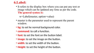 6.Label:
• It refers to the display box where you can put any text or
image which can be updated any time as per the code.
The general syntax is:
w=Label(master, option=value)
• master is the parameter used to represent the parent
window.
• bg: to set he normal background color.
• command: to call a function.
• font: to set the font on the button label.
• image: to set the image on the button.
• width: to set the width of the button.
• Height: to set the height of the button.
 