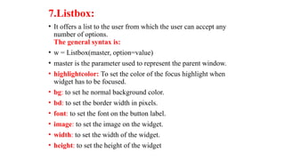 7.Listbox:
• It offers a list to the user from which the user can accept any
number of options.
The general syntax is:
• w = Listbox(master, option=value)
• master is the parameter used to represent the parent window.
• highlightcolor: To set the color of the focus highlight when
widget has to be focused.
• bg: to set he normal background color.
• bd: to set the border width in pixels.
• font: to set the font on the button label.
• image: to set the image on the widget.
• width: to set the width of the widget.
• height: to set the height of the widget
 