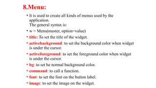 8.Menu:
• It is used to create all kinds of menus used by the
application.
The general syntax is:
• w = Menu(master, option=value)
• title: To set the title of the widget.
• activebackground: to set the background color when widget
is under the cursor.
• activeforeground: to set the foreground color when widget
is under the cursor.
• bg: to set he normal background color.
• command: to call a function.
• font: to set the font on the button label.
• image: to set the image on the widget.
 