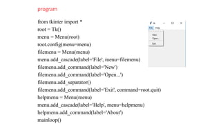 program
from tkinter import *
root = Tk()
menu = Menu(root)
root.config(menu=menu)
filemenu = Menu(menu)
menu.add_cascade(label='File', menu=filemenu)
filemenu.add_command(label='New')
filemenu.add_command(label='Open...')
filemenu.add_separator()
filemenu.add_command(label='Exit', command=root.quit)
helpmenu = Menu(menu)
menu.add_cascade(label='Help', menu=helpmenu)
helpmenu.add_command(label='About')
mainloop()
 