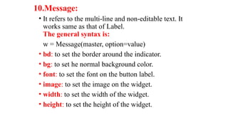 10.Message:
• It refers to the multi-line and non-editable text. It
works same as that of Label.
The general syntax is:
w = Message(master, option=value)
• bd: to set the border around the indicator.
• bg: to set he normal background color.
• font: to set the font on the button label.
• image: to set the image on the widget.
• width: to set the width of the widget.
• height: to set the height of the widget.
 