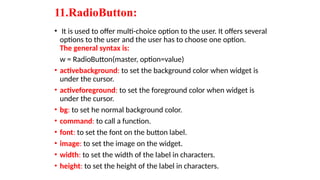 11.RadioButton:
• It is used to offer multi-choice option to the user. It offers several
options to the user and the user has to choose one option.
The general syntax is:
w = RadioButton(master, option=value)
• activebackground: to set the background color when widget is
under the cursor.
• activeforeground: to set the foreground color when widget is
under the cursor.
• bg: to set he normal background color.
• command: to call a function.
• font: to set the font on the button label.
• image: to set the image on the widget.
• width: to set the width of the label in characters.
• height: to set the height of the label in characters.
 