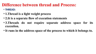 Difference between thread and Process:
• THREAD:
• 1.Thread is a light weight process
• 2.It is a separate flow of execution statements
• 3.Threads do not require separate address space for its
execution.
• It runs in the address space of the process to which it belongs to.
 