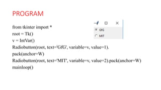 PROGRAM
from tkinter import *
root = Tk()
v = IntVar()
Radiobutton(root, text='GfG', variable=v, value=1).
pack(anchor=W)
Radiobutton(root, text='MIT', variable=v, value=2).pack(anchor=W)
mainloop()
 