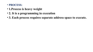 • PROCESS:
• 1.Process is heavy weight
• 2. It is a programming in execution
• 3. Each process requires separate address space to execute.
 
