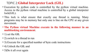 TOPIC 2:Global Interpreter Lock (GIL)
• Execution by python code is controlled by the python virtual machine.
Access to the python virtual machine is controlled by a global interpreter
lock(GIL).
• This lock is what ensure that exactly one thread is running. Many
programs may be in memory but only one is line on the CPU at any given
movement.
• The Python virtual Machine execute in the following manner in an
multitasking environment.
• 1) set the GIL
• 2) switch in a thread to run
• 3) Execute for a specified number of byte code instructions
• 4) Unlock the GIL and
• 5)Do it all over again
 