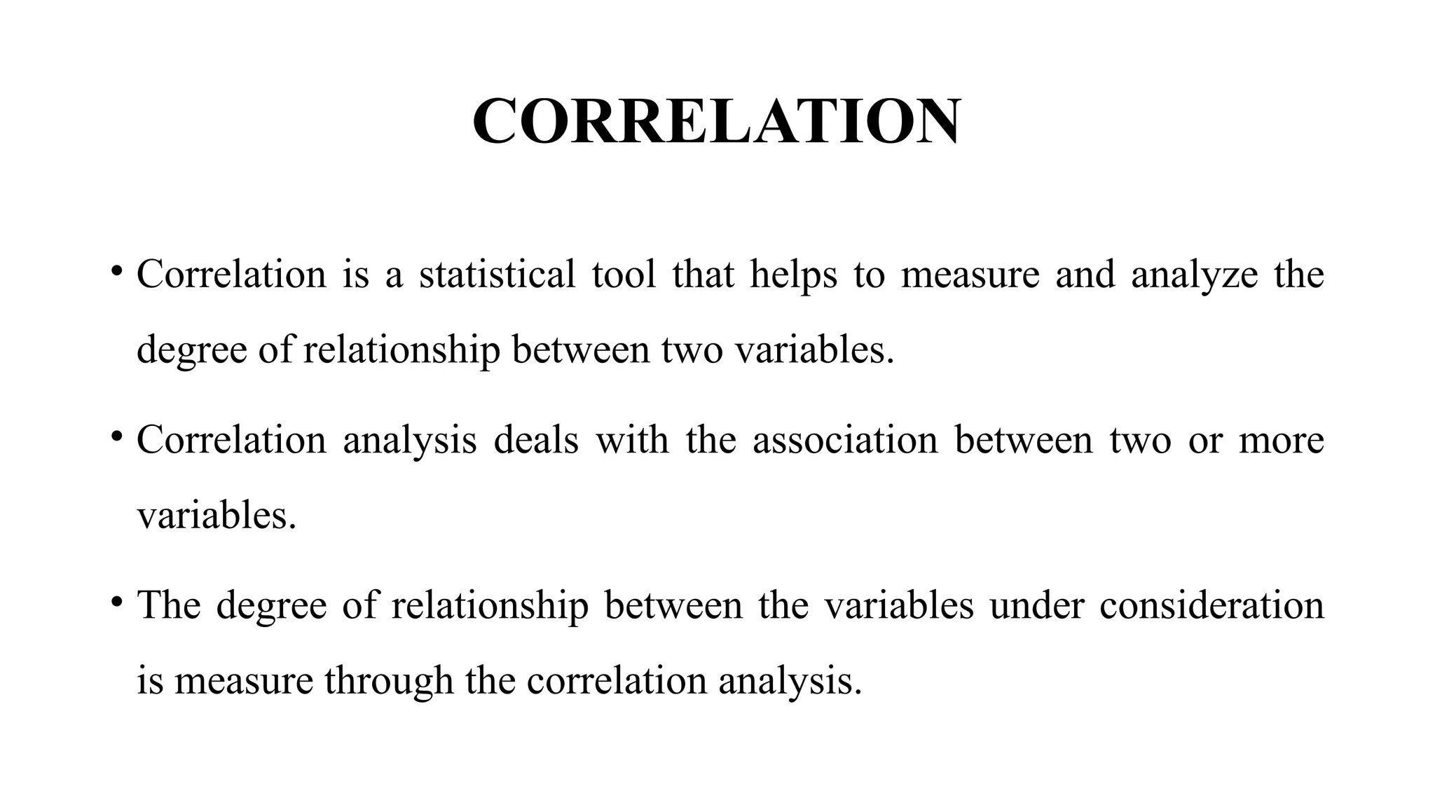 CORRELATION
• Correlation is a statistical tool that helps to measure and analyze the
degree of relationship between two variables.
• Correlation analysis deals with the association between two or more
variables.
• The degree of relationship between the variables under consideration
is measure through the correlation analysis.
 