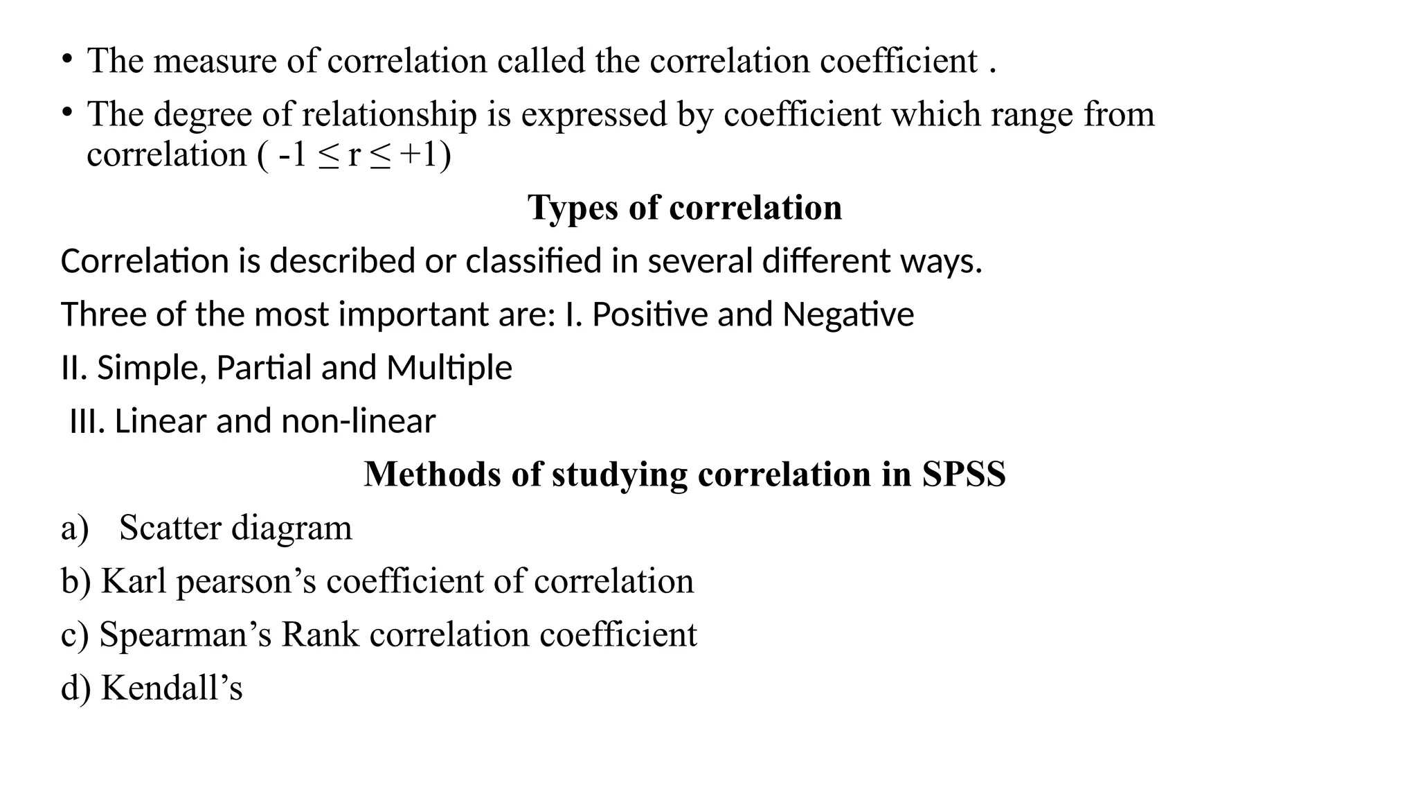 • The measure of correlation called the correlation coefficient .
• The degree of relationship is expressed by coefficient which range from
correlation ( -1 ≤ r ≤ +1)
Types of correlation
Correlation is described or classified in several different ways.
Three of the most important are: I. Positive and Negative
II. Simple, Partial and Multiple
III. Linear and non-linear
Methods of studying correlation in SPSS
a) Scatter diagram
b) Karl pearson’s coefficient of correlation
c) Spearman’s Rank correlation coefficient
d) Kendall’s
 