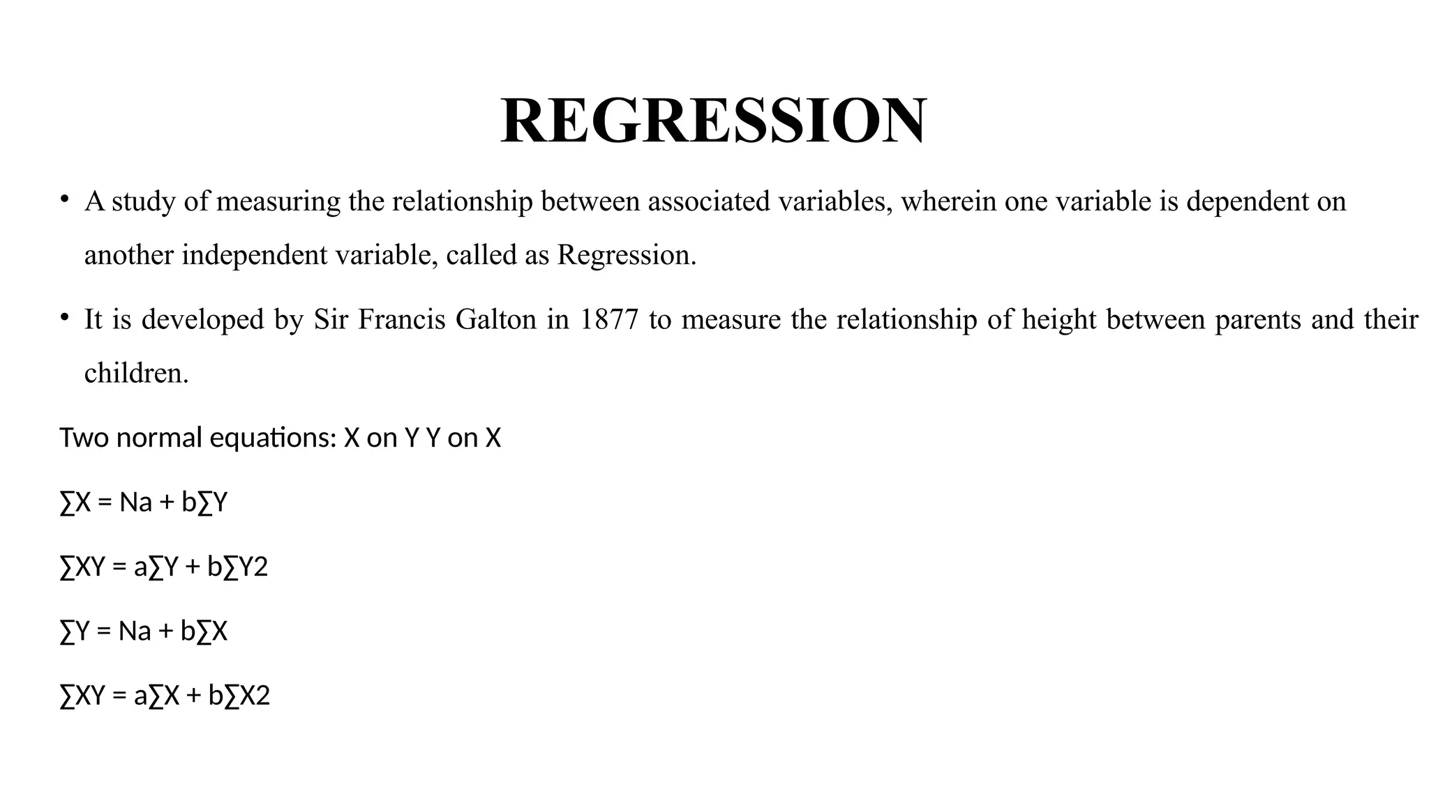 REGRESSION
• A study of measuring the relationship between associated variables, wherein one variable is dependent on
another independent variable, called as Regression.
• It is developed by Sir Francis Galton in 1877 to measure the relationship of height between parents and their
children.
Two normal equations: X on Y Y on X
∑X = Na + b∑Y
∑XY = a∑Y + b∑Y2
∑Y = Na + b∑X
∑XY = a∑X + b∑X2
 