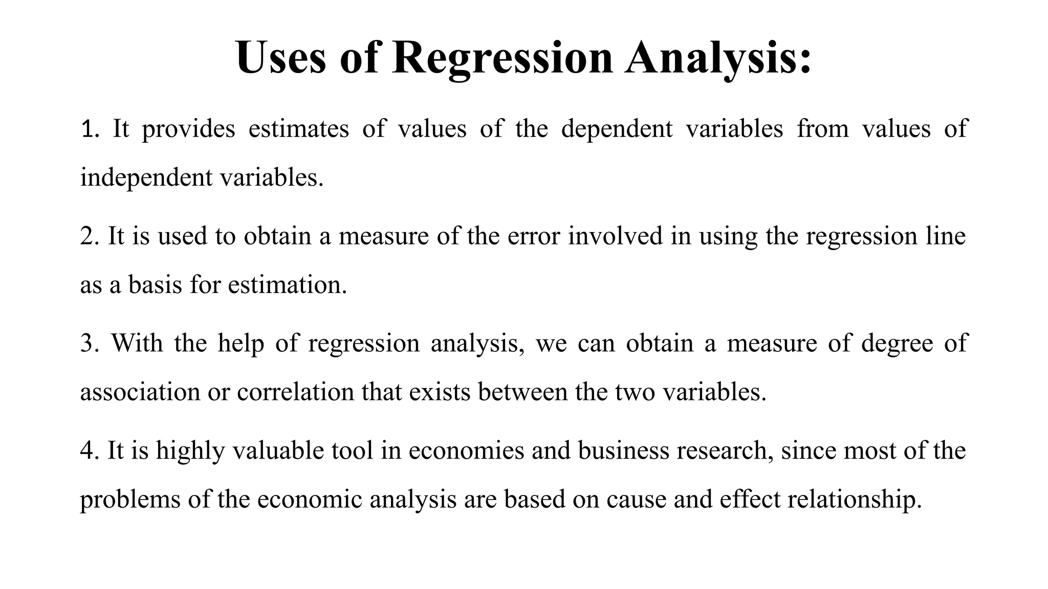 Uses of Regression Analysis:
1. It provides estimates of values of the dependent variables from values of
independent variables.
2. It is used to obtain a measure of the error involved in using the regression line
as a basis for estimation.
3. With the help of regression analysis, we can obtain a measure of degree of
association or correlation that exists between the two variables.
4. It is highly valuable tool in economies and business research, since most of the
problems of the economic analysis are based on cause and effect relationship.
 