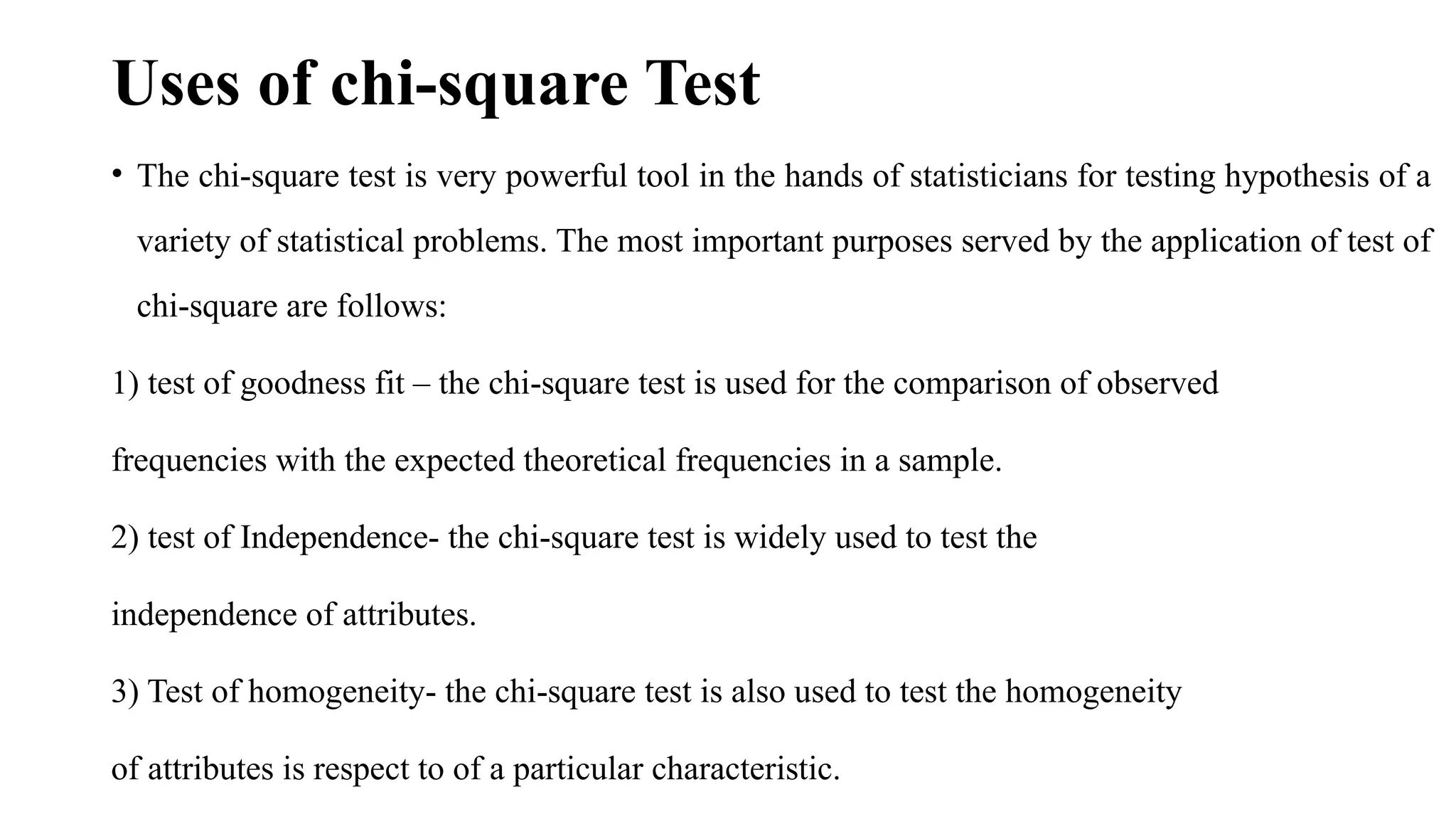 Uses of chi-square Test
• The chi-square test is very powerful tool in the hands of statisticians for testing hypothesis of a
variety of statistical problems. The most important purposes served by the application of test of
chi-square are follows:
1) test of goodness fit – the chi-square test is used for the comparison of observed
frequencies with the expected theoretical frequencies in a sample.
2) test of Independence- the chi-square test is widely used to test the
independence of attributes.
3) Test of homogeneity- the chi-square test is also used to test the homogeneity
of attributes is respect to of a particular characteristic.
 