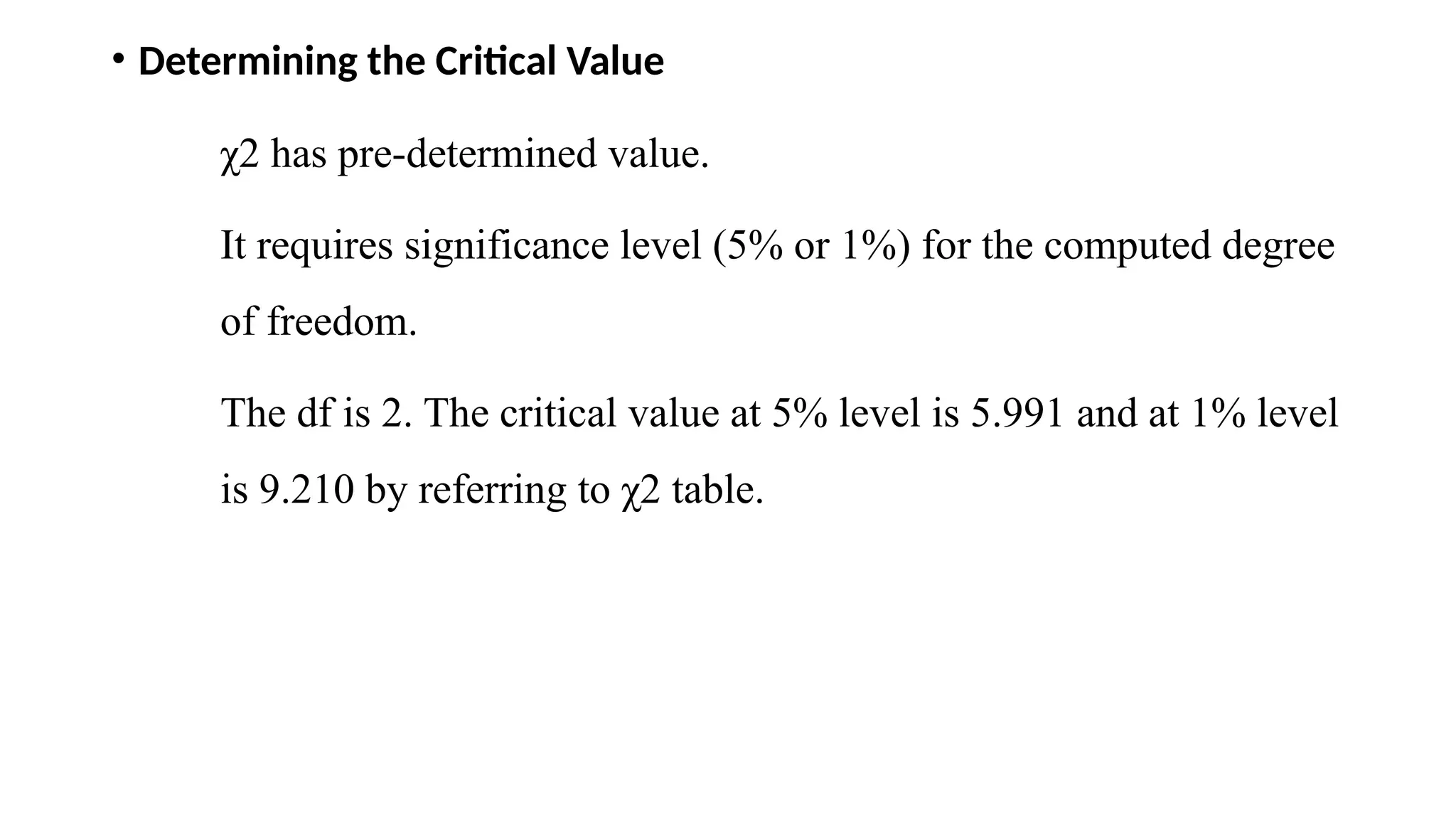 • Determining the Critical Value
χ2 has pre-determined value.
It requires significance level (5% or 1%) for the computed degree
of freedom.
The df is 2. The critical value at 5% level is 5.991 and at 1% level
is 9.210 by referring to χ2 table.
 