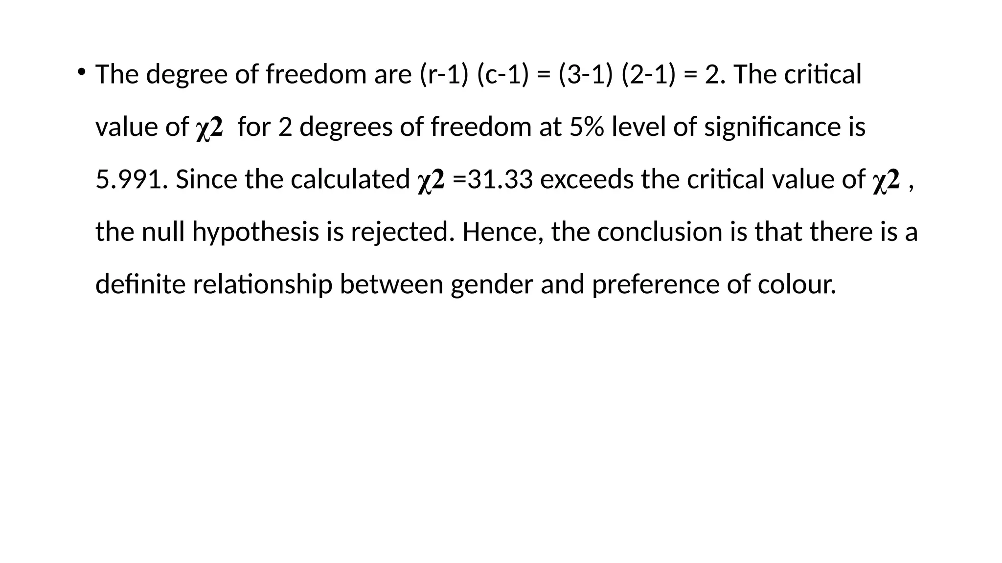 • The degree of freedom are (r-1) (c-1) = (3-1) (2-1) = 2. The critical
value of χ2 for 2 degrees of freedom at 5% level of significance is
5.991. Since the calculated χ2 =31.33 exceeds the critical value of χ2 ,
the null hypothesis is rejected. Hence, the conclusion is that there is a
definite relationship between gender and preference of colour.
 
