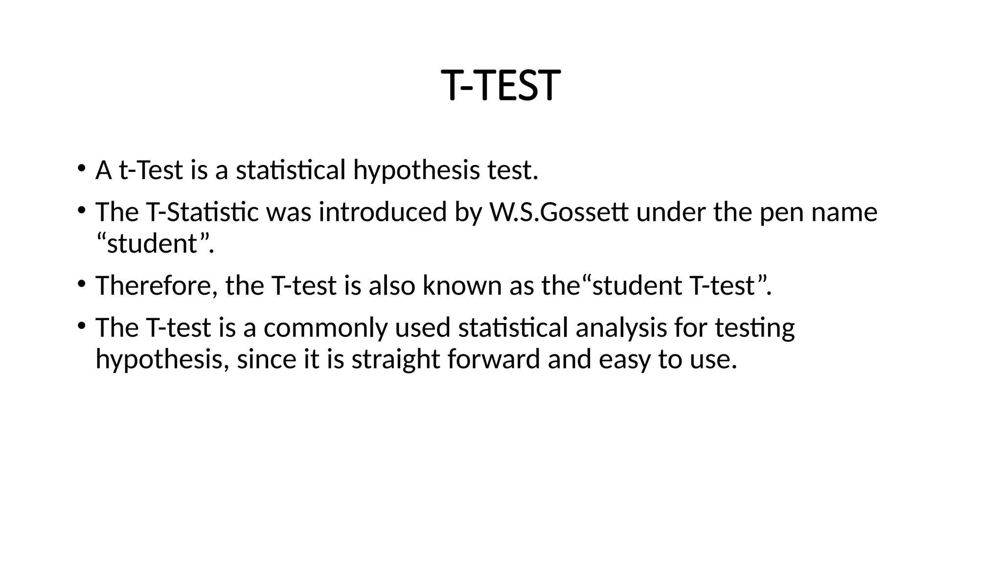 T-TEST
• A t-Test is a statistical hypothesis test.
• The T-Statistic was introduced by W.S.Gossett under the pen name
“student”.
• Therefore, the T-test is also known as the“student T-test”.
• The T-test is a commonly used statistical analysis for testing
hypothesis, since it is straight forward and easy to use.
 