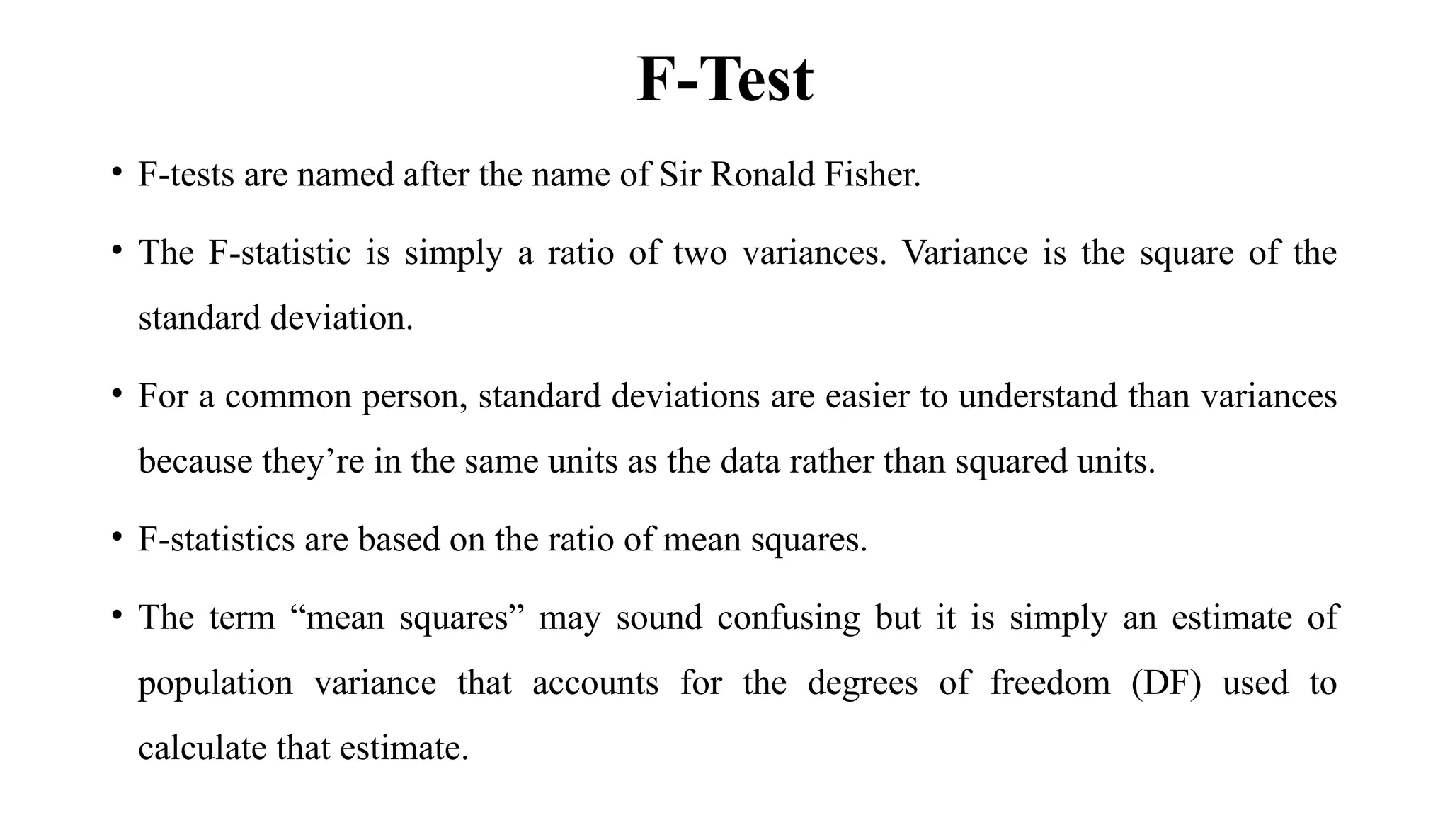 F-Test
• F-tests are named after the name of Sir Ronald Fisher.
• The F-statistic is simply a ratio of two variances. Variance is the square of the
standard deviation.
• For a common person, standard deviations are easier to understand than variances
because they’re in the same units as the data rather than squared units.
• F-statistics are based on the ratio of mean squares.
• The term “mean squares” may sound confusing but it is simply an estimate of
population variance that accounts for the degrees of freedom (DF) used to
calculate that estimate.
 
