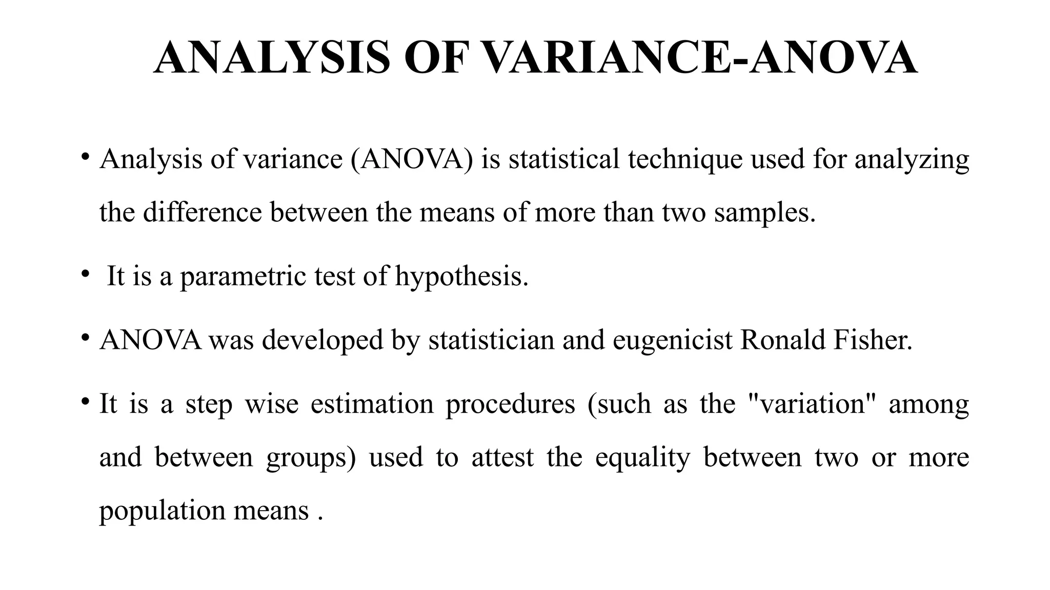 ANALYSIS OF VARIANCE-ANOVA
• Analysis of variance (ANOVA) is statistical technique used for analyzing
the difference between the means of more than two samples.
• It is a parametric test of hypothesis.
• ANOVA was developed by statistician and eugenicist Ronald Fisher.
• It is a step wise estimation procedures (such as the "variation" among
and between groups) used to attest the equality between two or more
population means .
 