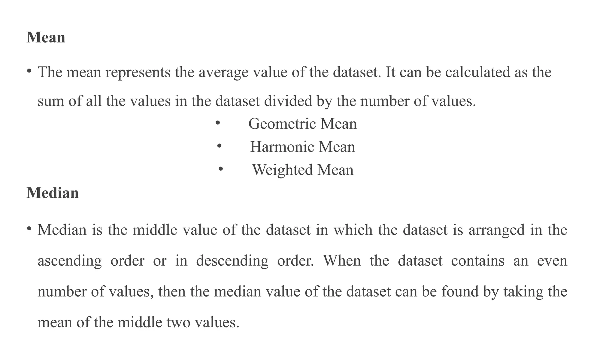 Mean
• The mean represents the average value of the dataset. It can be calculated as the
sum of all the values in the dataset divided by the number of values.
• Geometric Mean
• Harmonic Mean
• Weighted Mean
Median
• Median is the middle value of the dataset in which the dataset is arranged in the
ascending order or in descending order. When the dataset contains an even
number of values, then the median value of the dataset can be found by taking the
mean of the middle two values.
 