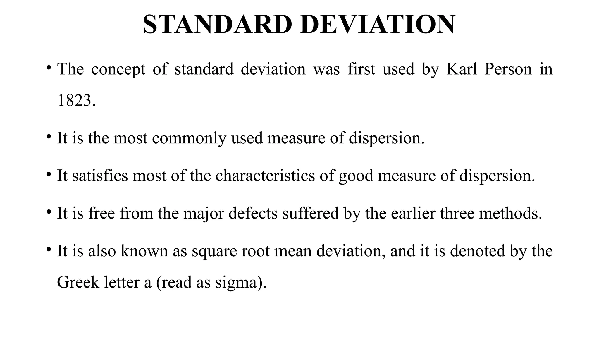 STANDARD DEVIATION
• The concept of standard deviation was first used by Karl Person in
1823.
• It is the most commonly used measure of dispersion.
• It satisfies most of the characteristics of good measure of dispersion.
• It is free from the major defects suffered by the earlier three methods.
• It is also known as square root mean deviation, and it is denoted by the
Greek letter a (read as sigma).
 