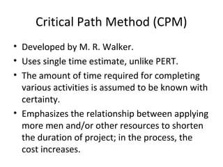 Critical Path Method (CPM)
• Developed by M. R. Walker.
• Uses single time estimate, unlike PERT.
• The amount of time required for completing
various activities is assumed to be known with
certainty.
• Emphasizes the relationship between applying
more men and/or other resources to shorten
the duration of project; in the process, the
cost increases.
 