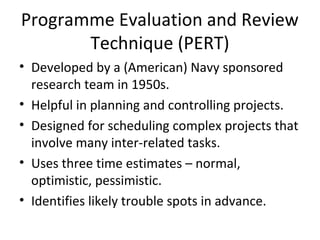 Programme Evaluation and Review
Technique (PERT)
• Developed by a (American) Navy sponsored
research team in 1950s.
• Helpful in planning and controlling projects.
• Designed for scheduling complex projects that
involve many inter-related tasks.
• Uses three time estimates – normal,
optimistic, pessimistic.
• Identifies likely trouble spots in advance.
 