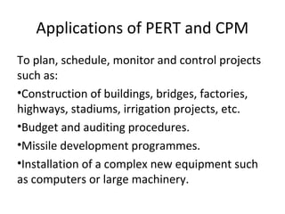 Applications of PERT and CPM
To plan, schedule, monitor and control projects
such as:
•Construction of buildings, bridges, factories,
highways, stadiums, irrigation projects, etc.
•Budget and auditing procedures.
•Missile development programmes.
•Installation of a complex new equipment such
as computers or large machinery.
 
