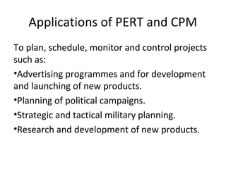 Applications of PERT and CPM
To plan, schedule, monitor and control projects
such as:
•Advertising programmes and for development
and launching of new products.
•Planning of political campaigns.
•Strategic and tactical military planning.
•Research and development of new products.
 