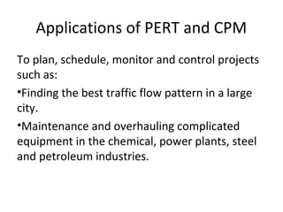 Applications of PERT and CPM
To plan, schedule, monitor and control projects
such as:
•Finding the best traffic flow pattern in a large
city.
•Maintenance and overhauling complicated
equipment in the chemical, power plants, steel
and petroleum industries.
 