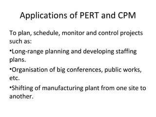 Applications of PERT and CPM
To plan, schedule, monitor and control projects
such as:
•Long-range planning and developing staffing
plans.
•Organisation of big conferences, public works,
etc.
•Shifting of manufacturing plant from one site to
another.
 