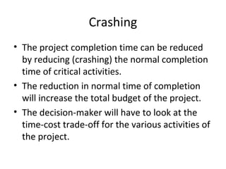 Crashing
• The project completion time can be reduced
by reducing (crashing) the normal completion
time of critical activities.
• The reduction in normal time of completion
will increase the total budget of the project.
• The decision-maker will have to look at the
time-cost trade-off for the various activities of
the project.
 