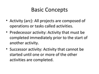 Basic Concepts
• Activity (arc): All projects are composed of
operations or tasks called activities.
• Predecessor activity: Activity that must be
completed immediately prior to the start of
another activity.
• Successor activity: Activity that cannot be
started until one or more of the other
activities are completed.
 
