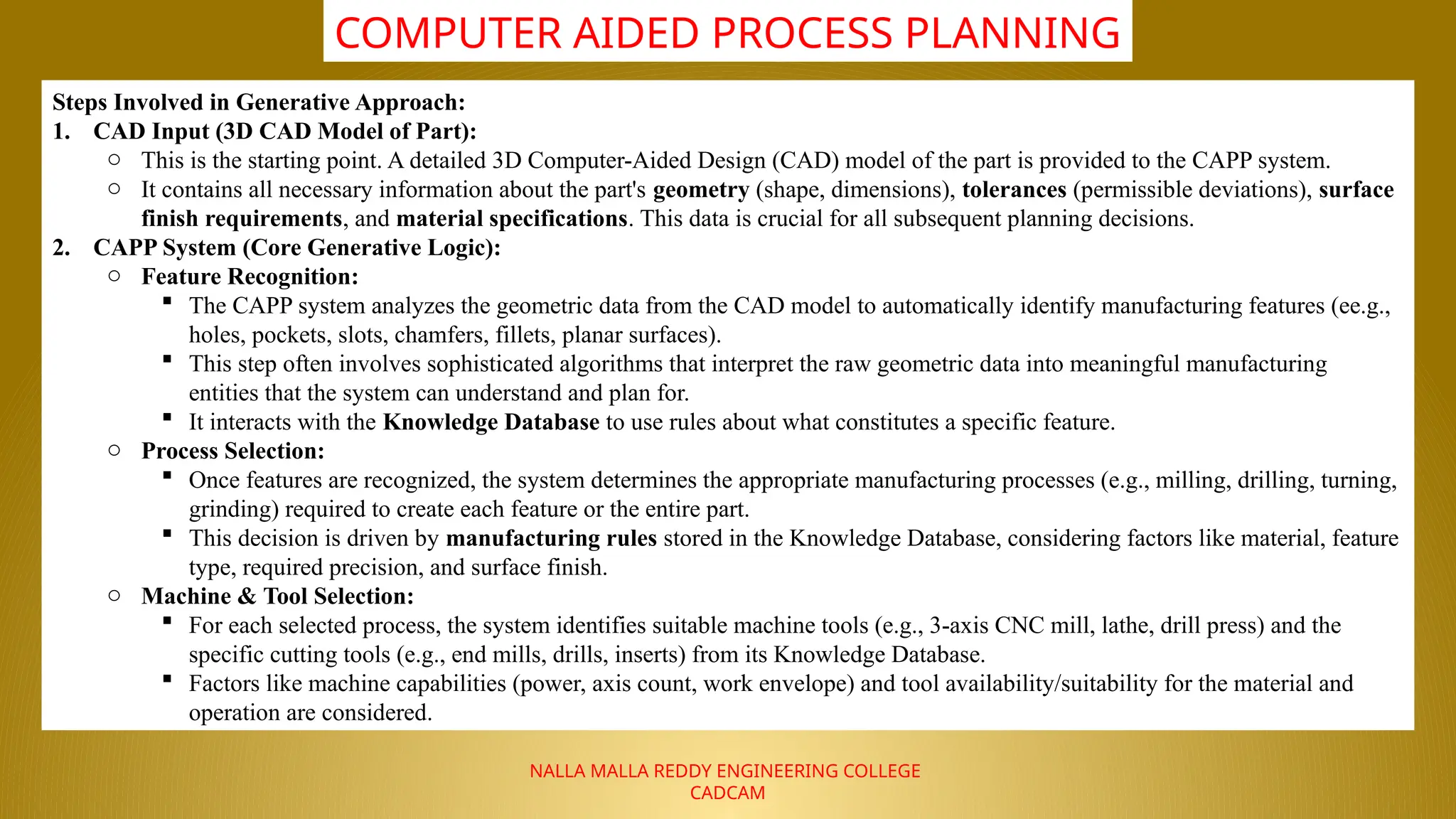 NALLA MALLA REDDY ENGINEERING COLLEGE
CADCAM
COMPUTER AIDED PROCESS PLANNING
Steps Involved in Generative Approach:
1. CAD Input (3D CAD Model of Part):
o This is the starting point. A detailed 3D Computer-Aided Design (CAD) model of the part is provided to the CAPP system.
o It contains all necessary information about the part's geometry (shape, dimensions), tolerances (permissible deviations), surface
finish requirements, and material specifications. This data is crucial for all subsequent planning decisions.
2. CAPP System (Core Generative Logic):
o Feature Recognition:
 The CAPP system analyzes the geometric data from the CAD model to automatically identify manufacturing features (ee.g.,
holes, pockets, slots, chamfers, fillets, planar surfaces).
 This step often involves sophisticated algorithms that interpret the raw geometric data into meaningful manufacturing
entities that the system can understand and plan for.
 It interacts with the Knowledge Database to use rules about what constitutes a specific feature.
o Process Selection:
 Once features are recognized, the system determines the appropriate manufacturing processes (e.g., milling, drilling, turning,
grinding) required to create each feature or the entire part.
 This decision is driven by manufacturing rules stored in the Knowledge Database, considering factors like material, feature
type, required precision, and surface finish.
o Machine & Tool Selection:
 For each selected process, the system identifies suitable machine tools (e.g., 3-axis CNC mill, lathe, drill press) and the
specific cutting tools (e.g., end mills, drills, inserts) from its Knowledge Database.
 Factors like machine capabilities (power, axis count, work envelope) and tool availability/suitability for the material and
operation are considered.
 