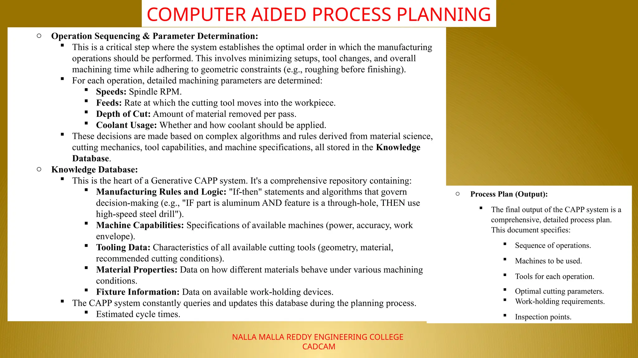 NALLA MALLA REDDY ENGINEERING COLLEGE
CADCAM
COMPUTER AIDED PROCESS PLANNING
o Operation Sequencing & Parameter Determination:
 This is a critical step where the system establishes the optimal order in which the manufacturing
operations should be performed. This involves minimizing setups, tool changes, and overall
machining time while adhering to geometric constraints (e.g., roughing before finishing).
 For each operation, detailed machining parameters are determined:
 Speeds: Spindle RPM.
 Feeds: Rate at which the cutting tool moves into the workpiece.
 Depth of Cut: Amount of material removed per pass.
 Coolant Usage: Whether and how coolant should be applied.
 These decisions are made based on complex algorithms and rules derived from material science,
cutting mechanics, tool capabilities, and machine specifications, all stored in the Knowledge
Database.
o Knowledge Database:
 This is the heart of a Generative CAPP system. It's a comprehensive repository containing:
 Manufacturing Rules and Logic: "If-then" statements and algorithms that govern
decision-making (e.g., "IF part is aluminum AND feature is a through-hole, THEN use
high-speed steel drill").
 Machine Capabilities: Specifications of available machines (power, accuracy, work
envelope).
 Tooling Data: Characteristics of all available cutting tools (geometry, material,
recommended cutting conditions).
 Material Properties: Data on how different materials behave under various machining
conditions.
 Fixture Information: Data on available work-holding devices.
 The CAPP system constantly queries and updates this database during the planning process.
 Estimated cycle times.
o Process Plan (Output):
 The final output of the CAPP system is a
comprehensive, detailed process plan.
This document specifies:
 Sequence of operations.
 Machines to be used.
 Tools for each operation.
 Optimal cutting parameters.
 Work-holding requirements.
 Inspection points.
 