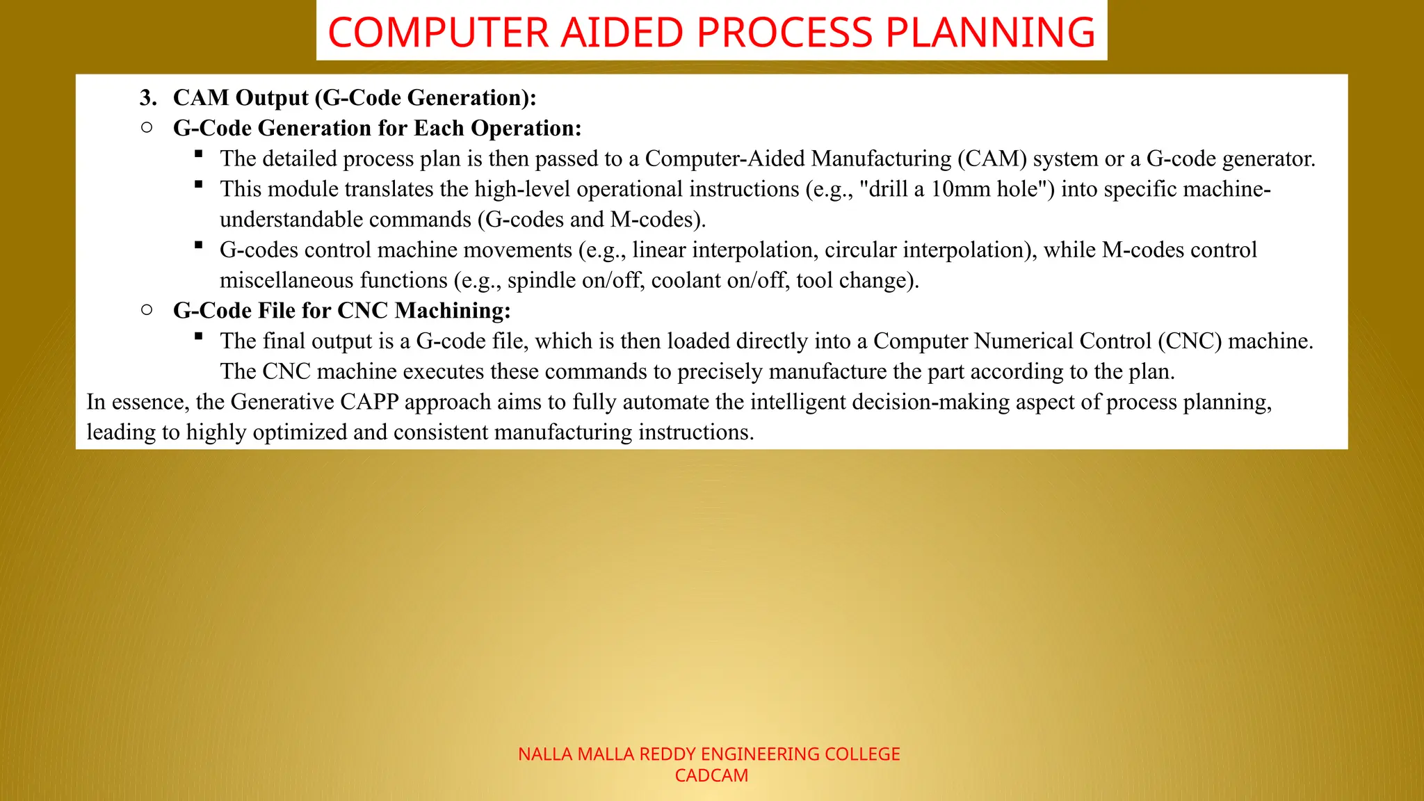 NALLA MALLA REDDY ENGINEERING COLLEGE
CADCAM
COMPUTER AIDED PROCESS PLANNING
3. CAM Output (G-Code Generation):
o G-Code Generation for Each Operation:
 The detailed process plan is then passed to a Computer-Aided Manufacturing (CAM) system or a G-code generator.
 This module translates the high-level operational instructions (e.g., "drill a 10mm hole") into specific machine-
understandable commands (G-codes and M-codes).
 G-codes control machine movements (e.g., linear interpolation, circular interpolation), while M-codes control
miscellaneous functions (e.g., spindle on/off, coolant on/off, tool change).
o G-Code File for CNC Machining:
 The final output is a G-code file, which is then loaded directly into a Computer Numerical Control (CNC) machine.
The CNC machine executes these commands to precisely manufacture the part according to the plan.
In essence, the Generative CAPP approach aims to fully automate the intelligent decision-making aspect of process planning,
leading to highly optimized and consistent manufacturing instructions.
 