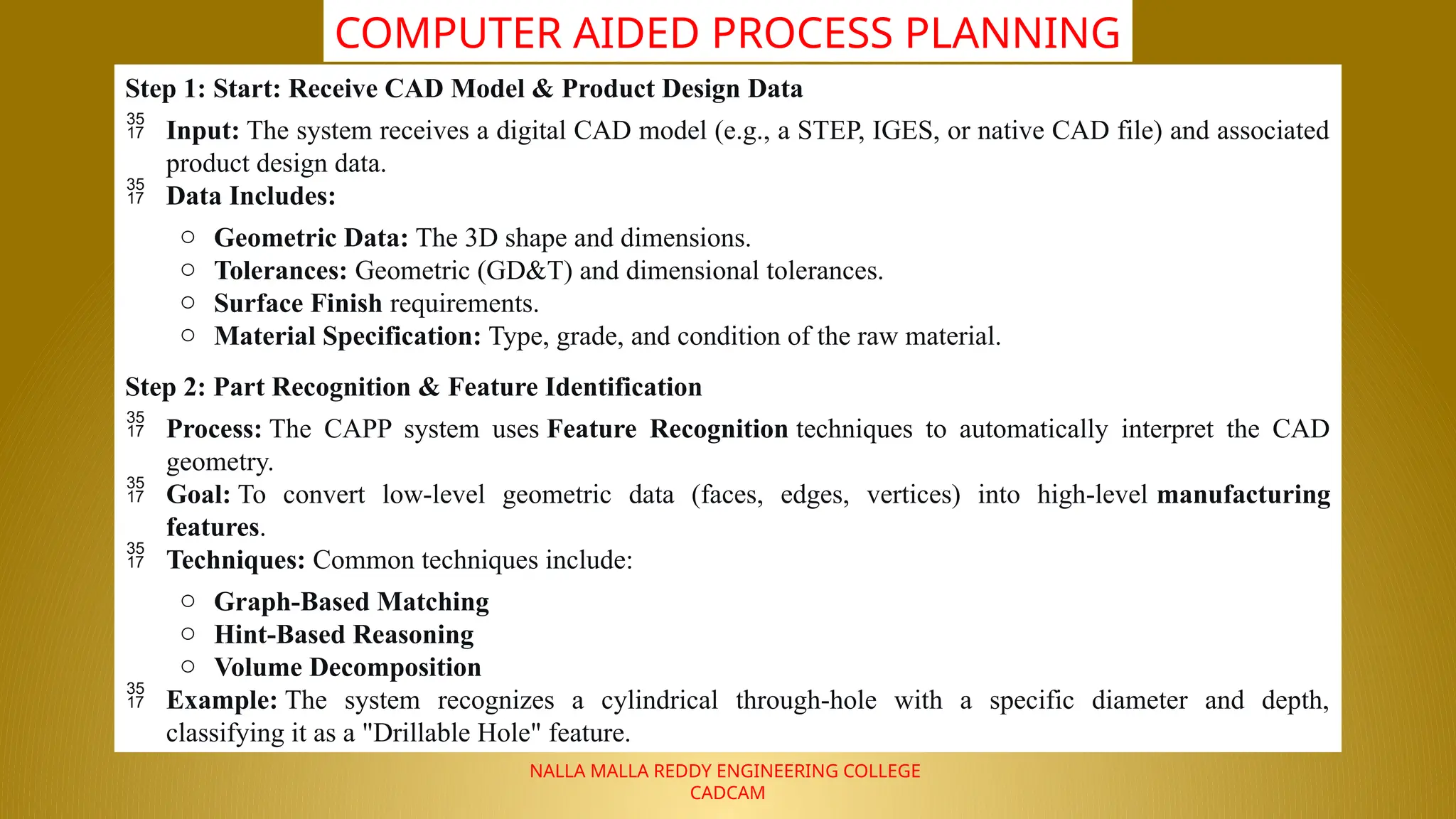 NALLA MALLA REDDY ENGINEERING COLLEGE
CADCAM
COMPUTER AIDED PROCESS PLANNING
Step 1: Start: Receive CAD Model & Product Design Data
 Input: The system receives a digital CAD model (e.g., a STEP, IGES, or native CAD file) and associated
product design data.
 Data Includes:
o Geometric Data: The 3D shape and dimensions.
o Tolerances: Geometric (GD&T) and dimensional tolerances.
o Surface Finish requirements.
o Material Specification: Type, grade, and condition of the raw material.
Step 2: Part Recognition & Feature Identification
 Process: The CAPP system uses Feature Recognition techniques to automatically interpret the CAD
geometry.
 Goal: To convert low-level geometric data (faces, edges, vertices) into high-level manufacturing
features.
 Techniques: Common techniques include:
o Graph-Based Matching
o Hint-Based Reasoning
o Volume Decomposition
 Example: The system recognizes a cylindrical through-hole with a specific diameter and depth,
classifying it as a "Drillable Hole" feature.
 