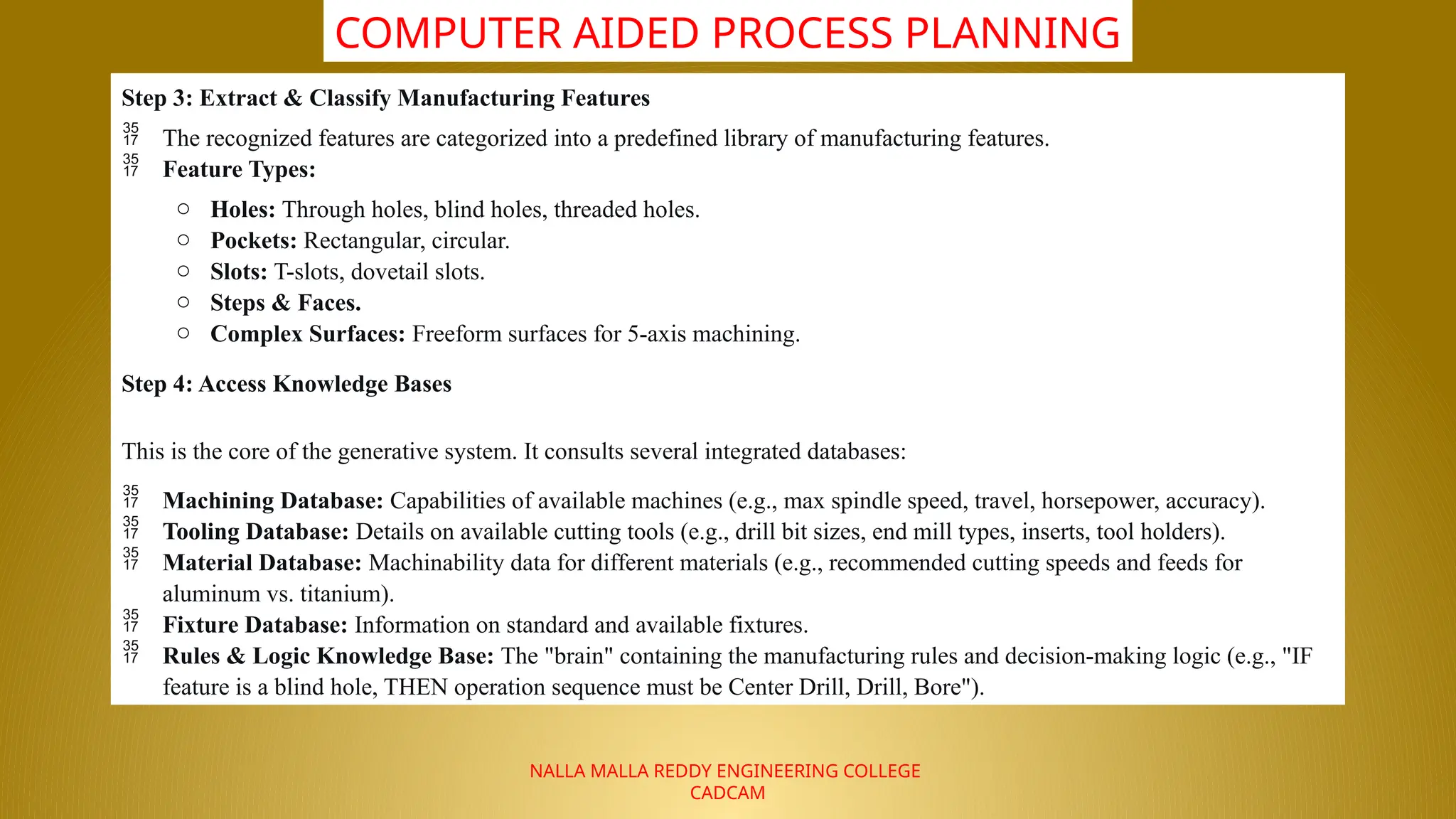 NALLA MALLA REDDY ENGINEERING COLLEGE
CADCAM
COMPUTER AIDED PROCESS PLANNING
Step 3: Extract & Classify Manufacturing Features
 The recognized features are categorized into a predefined library of manufacturing features.
 Feature Types:
o Holes: Through holes, blind holes, threaded holes.
o Pockets: Rectangular, circular.
o Slots: T-slots, dovetail slots.
o Steps & Faces.
o Complex Surfaces: Freeform surfaces for 5-axis machining.
Step 4: Access Knowledge Bases
This is the core of the generative system. It consults several integrated databases:
 Machining Database: Capabilities of available machines (e.g., max spindle speed, travel, horsepower, accuracy).
 Tooling Database: Details on available cutting tools (e.g., drill bit sizes, end mill types, inserts, tool holders).
 Material Database: Machinability data for different materials (e.g., recommended cutting speeds and feeds for
aluminum vs. titanium).
 Fixture Database: Information on standard and available fixtures.
 Rules & Logic Knowledge Base: The "brain" containing the manufacturing rules and decision-making logic (e.g., "IF
feature is a blind hole, THEN operation sequence must be Center Drill, Drill, Bore").
 