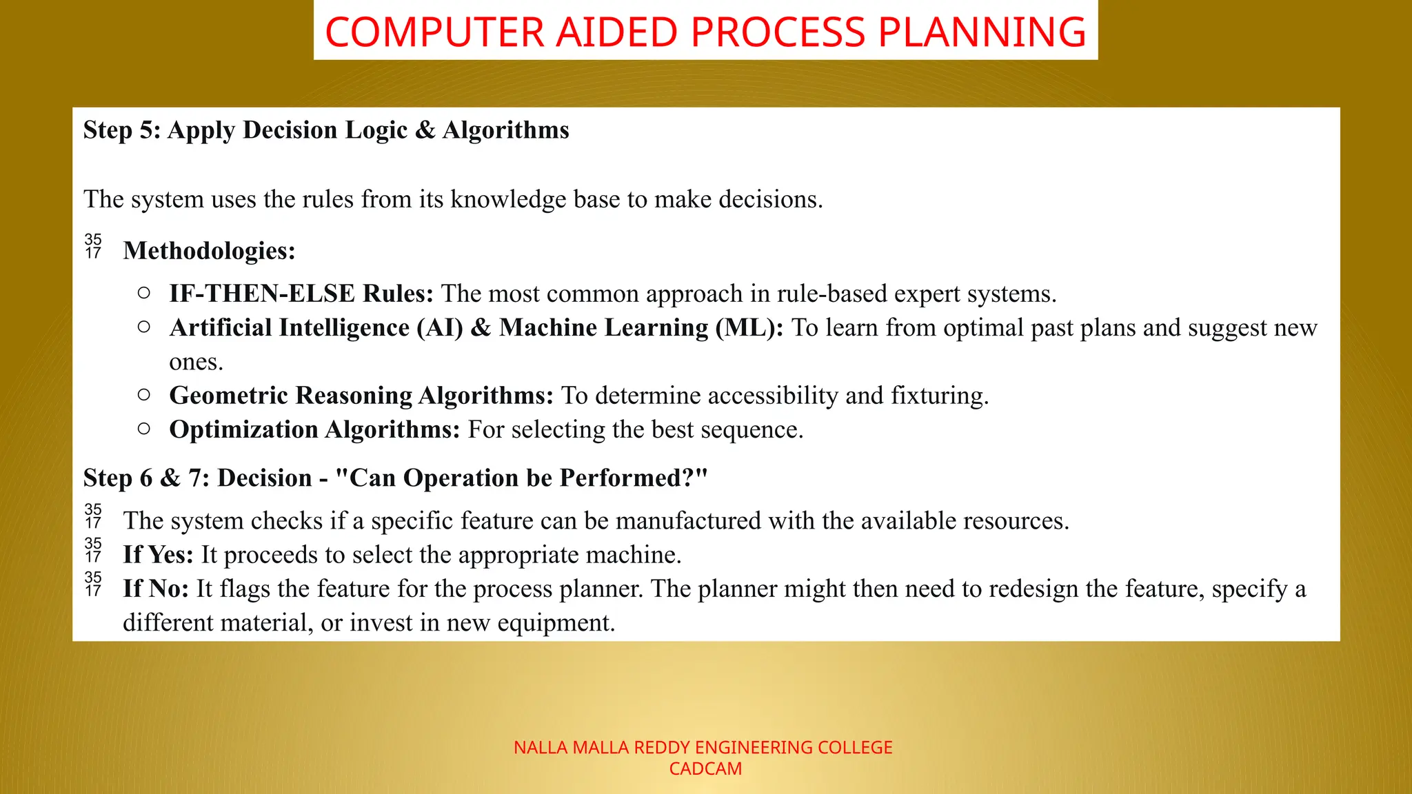 NALLA MALLA REDDY ENGINEERING COLLEGE
CADCAM
COMPUTER AIDED PROCESS PLANNING
Step 5: Apply Decision Logic & Algorithms
The system uses the rules from its knowledge base to make decisions.
 Methodologies:
o IF-THEN-ELSE Rules: The most common approach in rule-based expert systems.
o Artificial Intelligence (AI) & Machine Learning (ML): To learn from optimal past plans and suggest new
ones.
o Geometric Reasoning Algorithms: To determine accessibility and fixturing.
o Optimization Algorithms: For selecting the best sequence.
Step 6 & 7: Decision - "Can Operation be Performed?"
 The system checks if a specific feature can be manufactured with the available resources.
 If Yes: It proceeds to select the appropriate machine.
 If No: It flags the feature for the process planner. The planner might then need to redesign the feature, specify a
different material, or invest in new equipment.
 