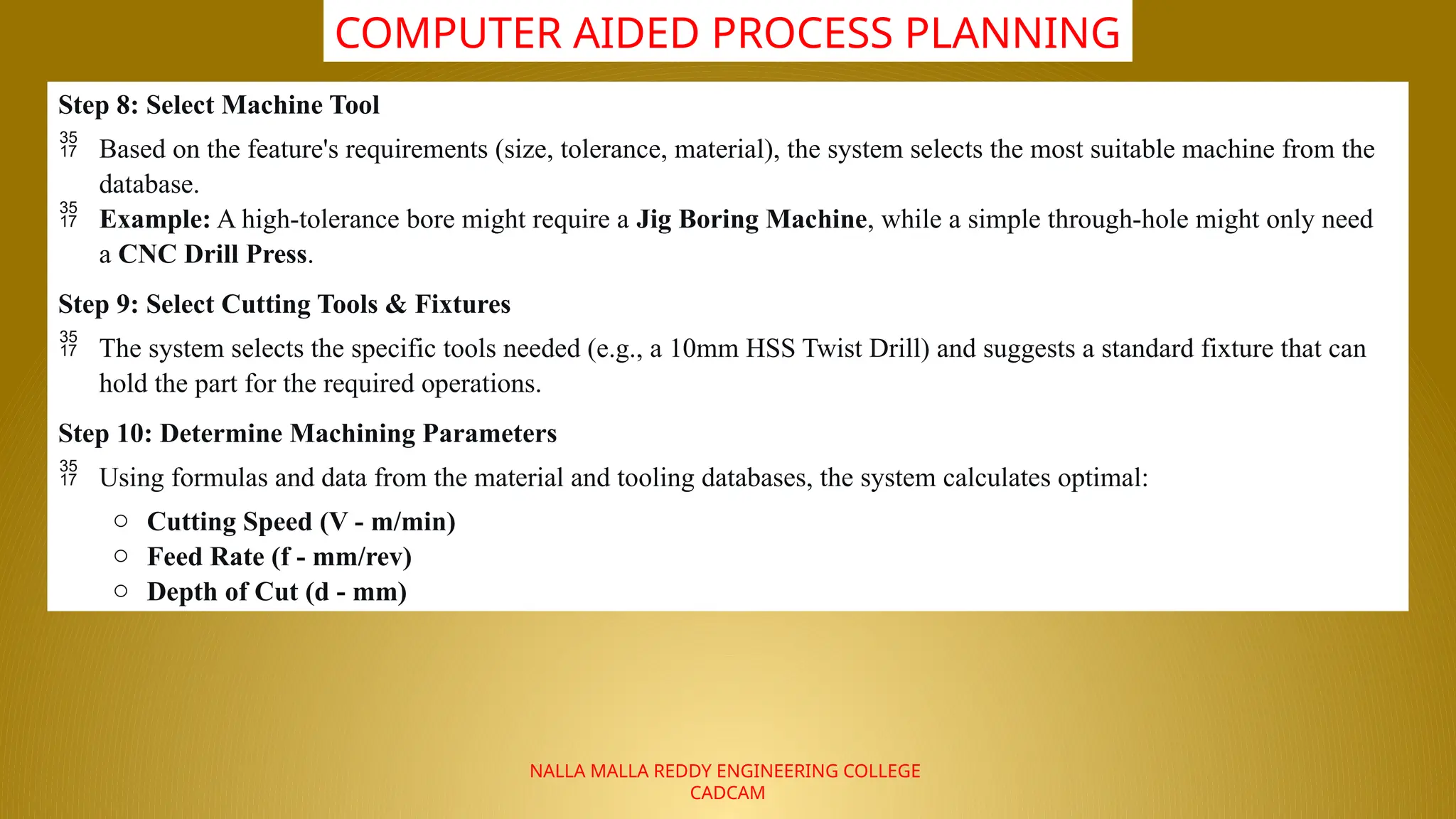 NALLA MALLA REDDY ENGINEERING COLLEGE
CADCAM
COMPUTER AIDED PROCESS PLANNING
Step 8: Select Machine Tool
 Based on the feature's requirements (size, tolerance, material), the system selects the most suitable machine from the
database.
 Example: A high-tolerance bore might require a Jig Boring Machine, while a simple through-hole might only need
a CNC Drill Press.
Step 9: Select Cutting Tools & Fixtures
 The system selects the specific tools needed (e.g., a 10mm HSS Twist Drill) and suggests a standard fixture that can
hold the part for the required operations.
Step 10: Determine Machining Parameters
 Using formulas and data from the material and tooling databases, the system calculates optimal:
o Cutting Speed (V - m/min)
o Feed Rate (f - mm/rev)
o Depth of Cut (d - mm)
 