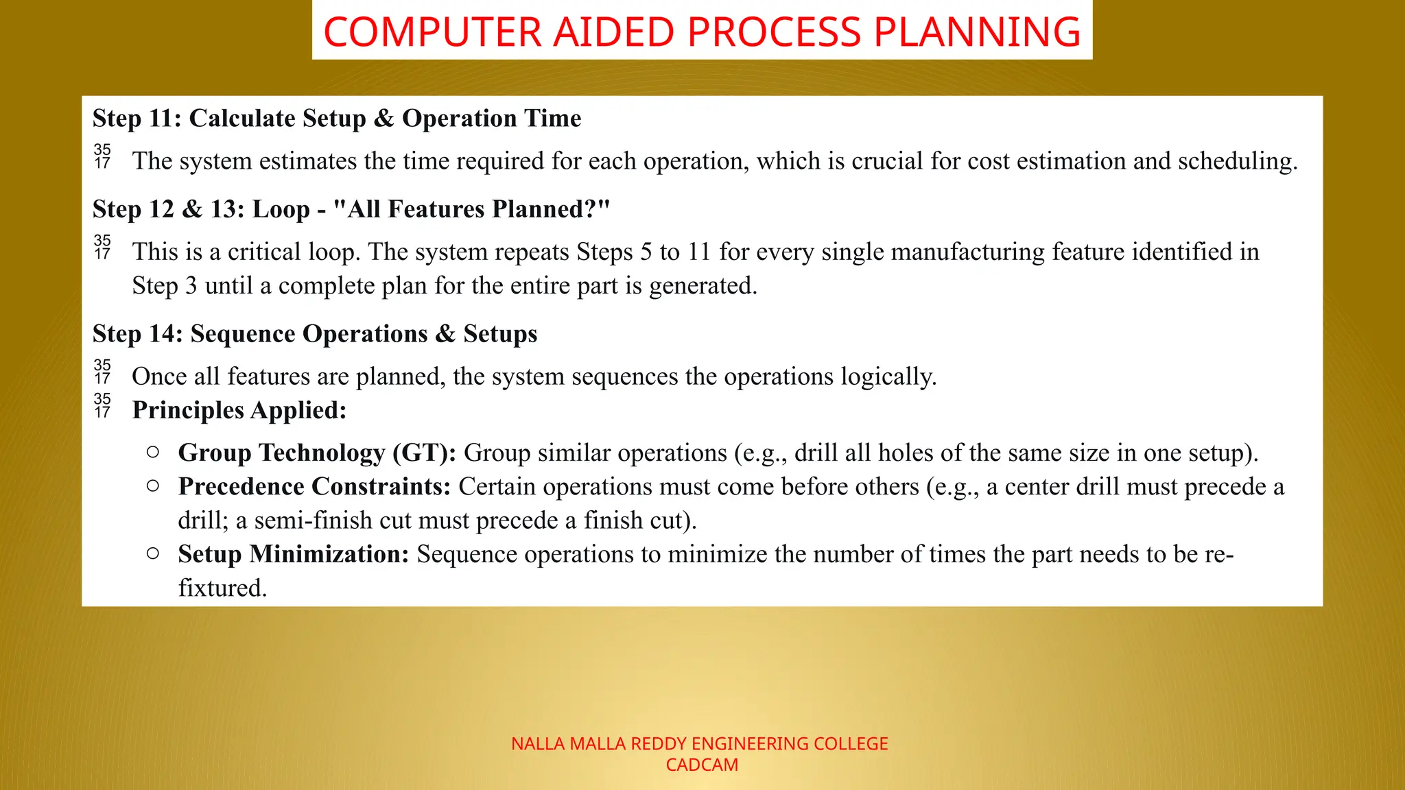 NALLA MALLA REDDY ENGINEERING COLLEGE
CADCAM
COMPUTER AIDED PROCESS PLANNING
Step 11: Calculate Setup & Operation Time
 The system estimates the time required for each operation, which is crucial for cost estimation and scheduling.
Step 12 & 13: Loop - "All Features Planned?"
 This is a critical loop. The system repeats Steps 5 to 11 for every single manufacturing feature identified in
Step 3 until a complete plan for the entire part is generated.
Step 14: Sequence Operations & Setups
 Once all features are planned, the system sequences the operations logically.
 Principles Applied:
o Group Technology (GT): Group similar operations (e.g., drill all holes of the same size in one setup).
o Precedence Constraints: Certain operations must come before others (e.g., a center drill must precede a
drill; a semi-finish cut must precede a finish cut).
o Setup Minimization: Sequence operations to minimize the number of times the part needs to be re-
fixtured.
 