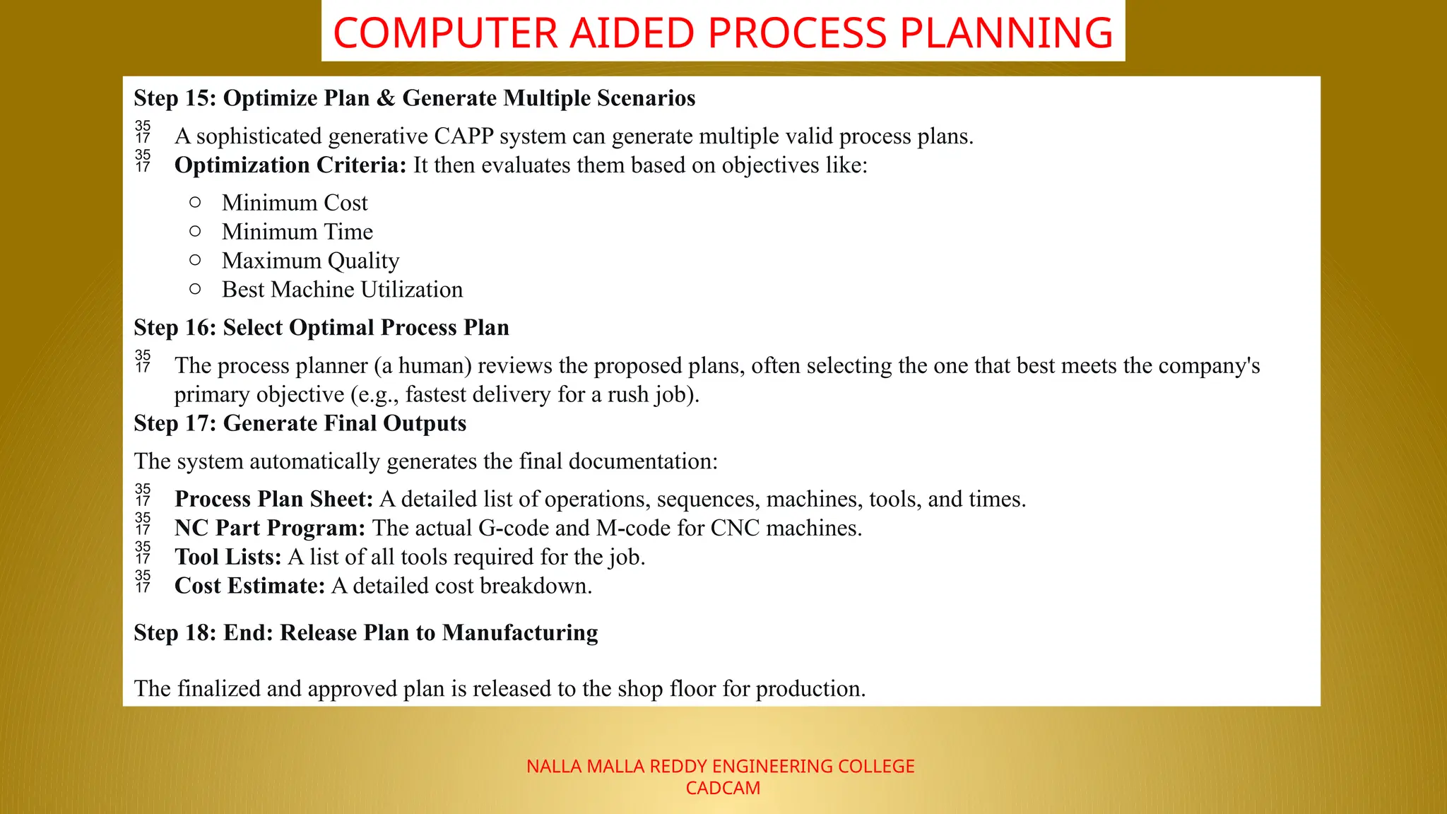 NALLA MALLA REDDY ENGINEERING COLLEGE
CADCAM
COMPUTER AIDED PROCESS PLANNING
Step 15: Optimize Plan & Generate Multiple Scenarios
 A sophisticated generative CAPP system can generate multiple valid process plans.
 Optimization Criteria: It then evaluates them based on objectives like:
o Minimum Cost
o Minimum Time
o Maximum Quality
o Best Machine Utilization
Step 16: Select Optimal Process Plan
 The process planner (a human) reviews the proposed plans, often selecting the one that best meets the company's
primary objective (e.g., fastest delivery for a rush job).
Step 17: Generate Final Outputs
The system automatically generates the final documentation:
 Process Plan Sheet: A detailed list of operations, sequences, machines, tools, and times.
 NC Part Program: The actual G-code and M-code for CNC machines.
 Tool Lists: A list of all tools required for the job.
 Cost Estimate: A detailed cost breakdown.
Step 18: End: Release Plan to Manufacturing
The finalized and approved plan is released to the shop floor for production.
 
