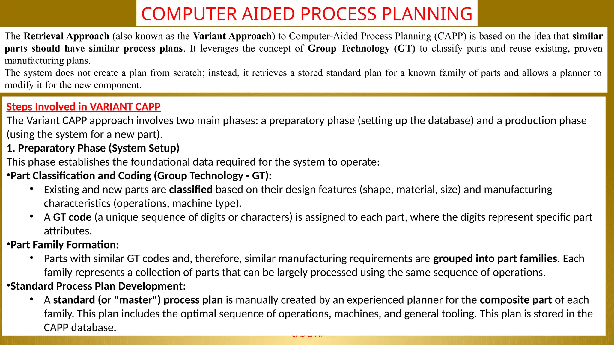 NALLA MALLA REDDY ENGINEERING COLLEGE
CADCAM
COMPUTER AIDED PROCESS PLANNING
The Retrieval Approach (also known as the Variant Approach) to Computer-Aided Process Planning (CAPP) is based on the idea that similar
parts should have similar process plans. It leverages the concept of Group Technology (GT) to classify parts and reuse existing, proven
manufacturing plans.
The system does not create a plan from scratch; instead, it retrieves a stored standard plan for a known family of parts and allows a planner to
modify it for the new component.
Steps Involved in VARIANT CAPP
The Variant CAPP approach involves two main phases: a preparatory phase (setting up the database) and a production phase
(using the system for a new part).
1. Preparatory Phase (System Setup)
This phase establishes the foundational data required for the system to operate:
•Part Classification and Coding (Group Technology - GT):
• Existing and new parts are classified based on their design features (shape, material, size) and manufacturing
characteristics (operations, machine type).
• A GT code (a unique sequence of digits or characters) is assigned to each part, where the digits represent specific part
attributes.
•Part Family Formation:
• Parts with similar GT codes and, therefore, similar manufacturing requirements are grouped into part families. Each
family represents a collection of parts that can be largely processed using the same sequence of operations.
•Standard Process Plan Development:
• A standard (or "master") process plan is manually created by an experienced planner for the composite part of each
family. This plan includes the optimal sequence of operations, machines, and general tooling. This plan is stored in the
CAPP database.
 