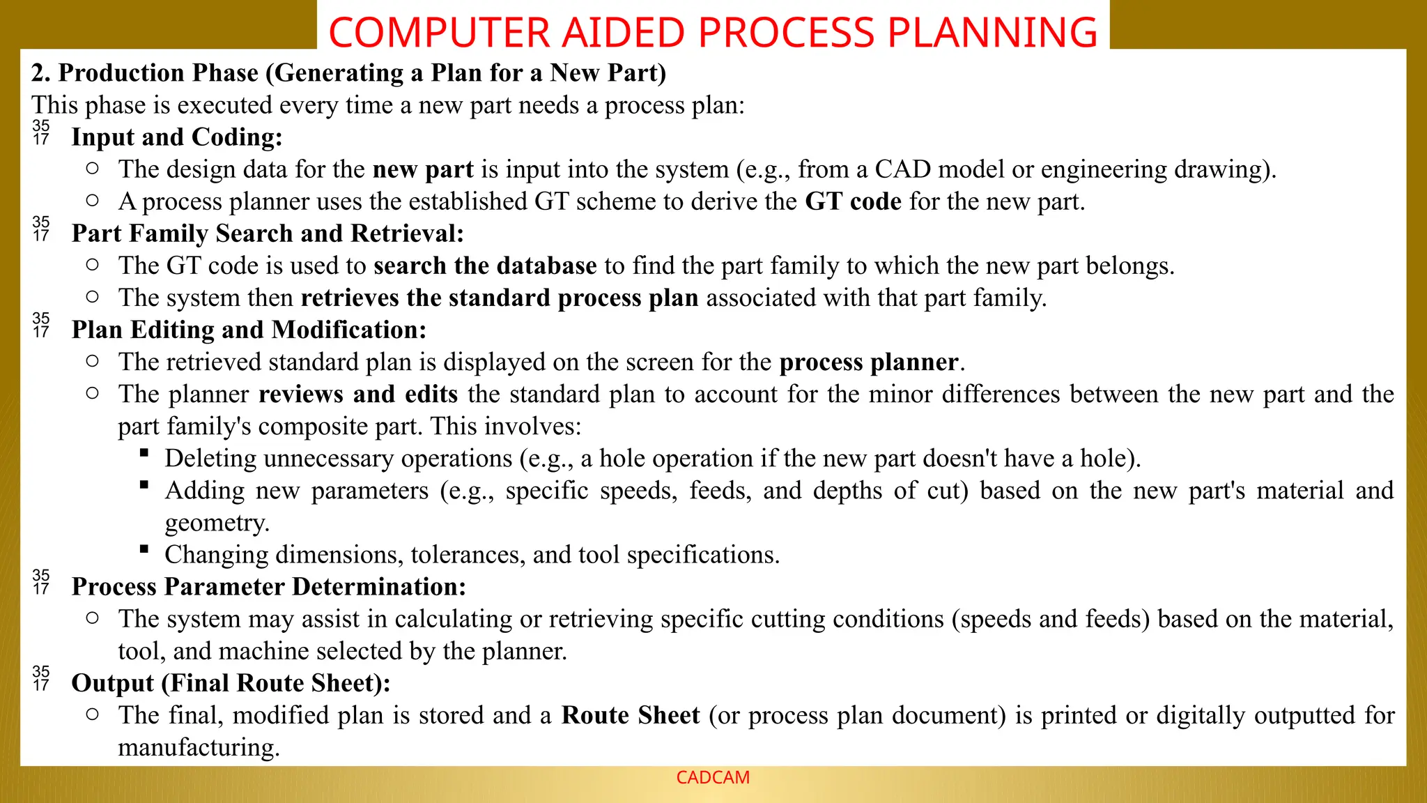 NALLA MALLA REDDY ENGINEERING COLLEGE
CADCAM
COMPUTER AIDED PROCESS PLANNING
2. Production Phase (Generating a Plan for a New Part)
This phase is executed every time a new part needs a process plan:
 Input and Coding:
o The design data for the new part is input into the system (e.g., from a CAD model or engineering drawing).
o A process planner uses the established GT scheme to derive the GT code for the new part.
 Part Family Search and Retrieval:
o The GT code is used to search the database to find the part family to which the new part belongs.
o The system then retrieves the standard process plan associated with that part family.
 Plan Editing and Modification:
o The retrieved standard plan is displayed on the screen for the process planner.
o The planner reviews and edits the standard plan to account for the minor differences between the new part and the
part family's composite part. This involves:
 Deleting unnecessary operations (e.g., a hole operation if the new part doesn't have a hole).
 Adding new parameters (e.g., specific speeds, feeds, and depths of cut) based on the new part's material and
geometry.
 Changing dimensions, tolerances, and tool specifications.
 Process Parameter Determination:
o The system may assist in calculating or retrieving specific cutting conditions (speeds and feeds) based on the material,
tool, and machine selected by the planner.
 Output (Final Route Sheet):
o The final, modified plan is stored and a Route Sheet (or process plan document) is printed or digitally outputted for
manufacturing.
 
