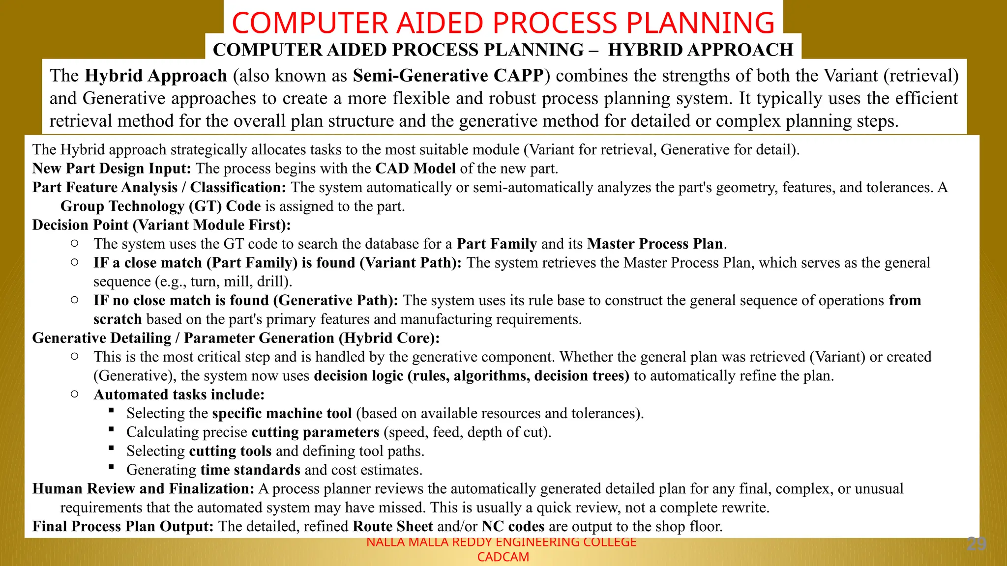 NALLA MALLA REDDY ENGINEERING COLLEGE
CADCAM
COMPUTER AIDED PROCESS PLANNING
The Hybrid Approach (also known as Semi-Generative CAPP) combines the strengths of both the Variant (retrieval)
and Generative approaches to create a more flexible and robust process planning system. It typically uses the efficient
retrieval method for the overall plan structure and the generative method for detailed or complex planning steps.
COMPUTER AIDED PROCESS PLANNING – HYBRID APPROACH
The Hybrid approach strategically allocates tasks to the most suitable module (Variant for retrieval, Generative for detail).
New Part Design Input: The process begins with the CAD Model of the new part.
Part Feature Analysis / Classification: The system automatically or semi-automatically analyzes the part's geometry, features, and tolerances. A
Group Technology (GT) Code is assigned to the part.
Decision Point (Variant Module First):
o The system uses the GT code to search the database for a Part Family and its Master Process Plan.
o IF a close match (Part Family) is found (Variant Path): The system retrieves the Master Process Plan, which serves as the general
sequence (e.g., turn, mill, drill).
o IF no close match is found (Generative Path): The system uses its rule base to construct the general sequence of operations from
scratch based on the part's primary features and manufacturing requirements.
Generative Detailing / Parameter Generation (Hybrid Core):
o This is the most critical step and is handled by the generative component. Whether the general plan was retrieved (Variant) or created
(Generative), the system now uses decision logic (rules, algorithms, decision trees) to automatically refine the plan.
o Automated tasks include:
 Selecting the specific machine tool (based on available resources and tolerances).
 Calculating precise cutting parameters (speed, feed, depth of cut).
 Selecting cutting tools and defining tool paths.
 Generating time standards and cost estimates.
Human Review and Finalization: A process planner reviews the automatically generated detailed plan for any final, complex, or unusual
requirements that the automated system may have missed. This is usually a quick review, not a complete rewrite.
Final Process Plan Output: The detailed, refined Route Sheet and/or NC codes are output to the shop floor.
29
 