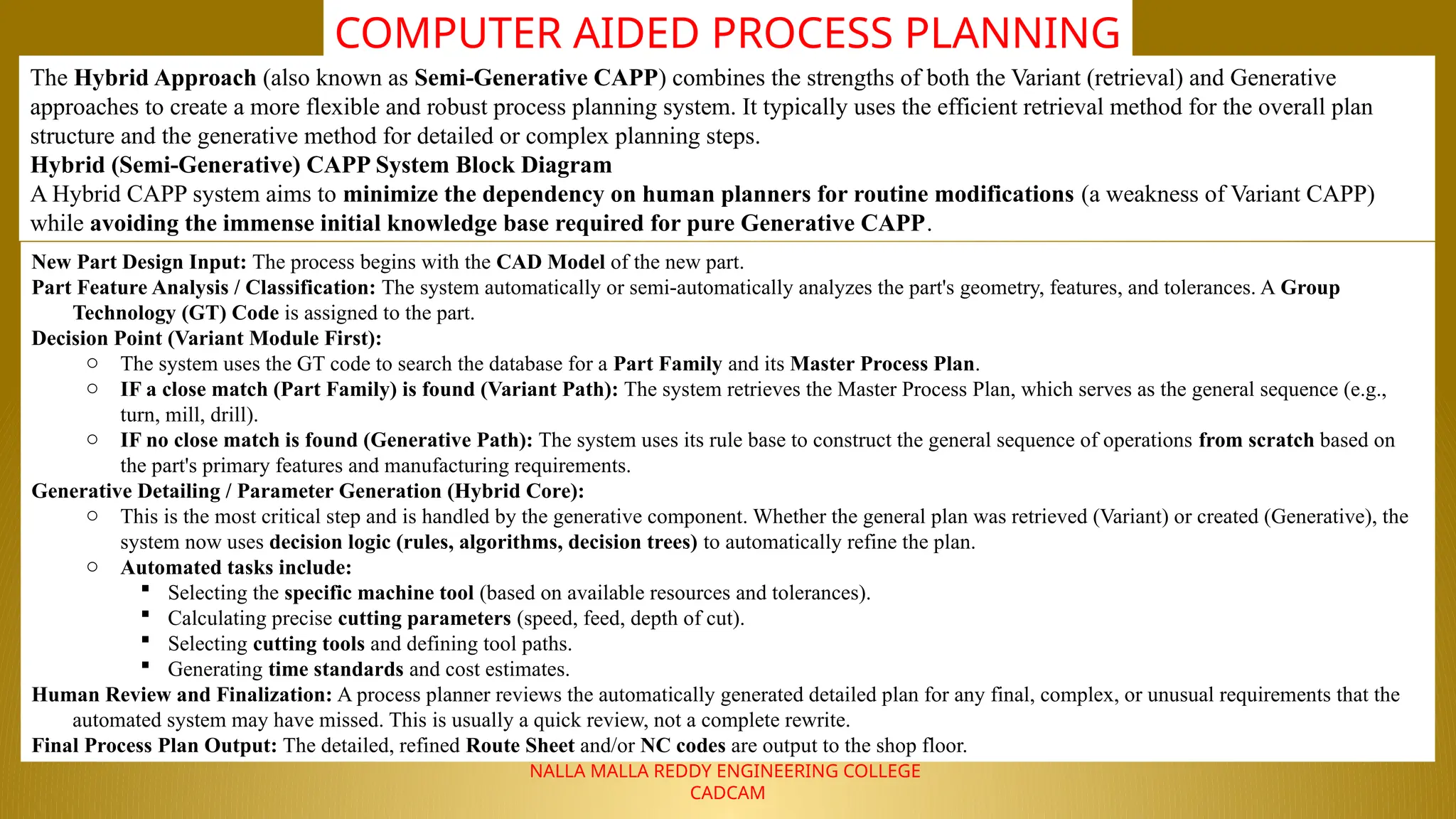 NALLA MALLA REDDY ENGINEERING COLLEGE
CADCAM
COMPUTER AIDED PROCESS PLANNING
The Hybrid Approach (also known as Semi-Generative CAPP) combines the strengths of both the Variant (retrieval) and Generative
approaches to create a more flexible and robust process planning system. It typically uses the efficient retrieval method for the overall plan
structure and the generative method for detailed or complex planning steps.
Hybrid (Semi-Generative) CAPP System Block Diagram
A Hybrid CAPP system aims to minimize the dependency on human planners for routine modifications (a weakness of Variant CAPP)
while avoiding the immense initial knowledge base required for pure Generative CAPP.
New Part Design Input: The process begins with the CAD Model of the new part.
Part Feature Analysis / Classification: The system automatically or semi-automatically analyzes the part's geometry, features, and tolerances. A Group
Technology (GT) Code is assigned to the part.
Decision Point (Variant Module First):
o The system uses the GT code to search the database for a Part Family and its Master Process Plan.
o IF a close match (Part Family) is found (Variant Path): The system retrieves the Master Process Plan, which serves as the general sequence (e.g.,
turn, mill, drill).
o IF no close match is found (Generative Path): The system uses its rule base to construct the general sequence of operations from scratch based on
the part's primary features and manufacturing requirements.
Generative Detailing / Parameter Generation (Hybrid Core):
o This is the most critical step and is handled by the generative component. Whether the general plan was retrieved (Variant) or created (Generative), the
system now uses decision logic (rules, algorithms, decision trees) to automatically refine the plan.
o Automated tasks include:
 Selecting the specific machine tool (based on available resources and tolerances).
 Calculating precise cutting parameters (speed, feed, depth of cut).
 Selecting cutting tools and defining tool paths.
 Generating time standards and cost estimates.
Human Review and Finalization: A process planner reviews the automatically generated detailed plan for any final, complex, or unusual requirements that the
automated system may have missed. This is usually a quick review, not a complete rewrite.
Final Process Plan Output: The detailed, refined Route Sheet and/or NC codes are output to the shop floor.
 