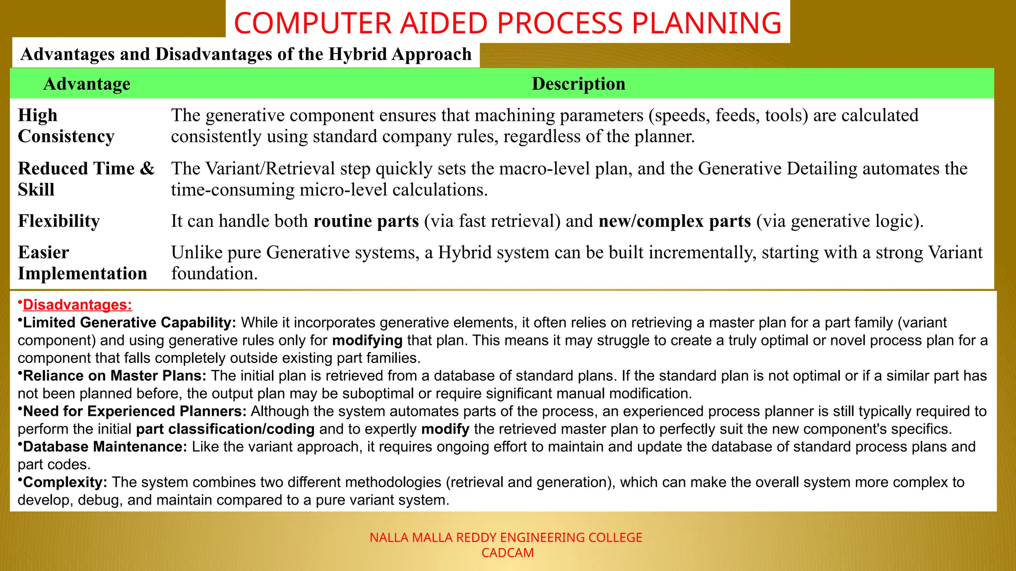 NALLA MALLA REDDY ENGINEERING COLLEGE
CADCAM
COMPUTER AIDED PROCESS PLANNING
Advantages and Disadvantages of the Hybrid Approach
Advantage Description
High
Consistency
The generative component ensures that machining parameters (speeds, feeds, tools) are calculated
consistently using standard company rules, regardless of the planner.
Reduced Time &
Skill
The Variant/Retrieval step quickly sets the macro-level plan, and the Generative Detailing automates the
time-consuming micro-level calculations.
Flexibility It can handle both routine parts (via fast retrieval) and new/complex parts (via generative logic).
Easier
Implementation
Unlike pure Generative systems, a Hybrid system can be built incrementally, starting with a strong Variant
foundation.
•Disadvantages:
•Limited Generative Capability: While it incorporates generative elements, it often relies on retrieving a master plan for a part family (variant
component) and using generative rules only for modifying that plan. This means it may struggle to create a truly optimal or novel process plan for a
component that falls completely outside existing part families.
•Reliance on Master Plans: The initial plan is retrieved from a database of standard plans. If the standard plan is not optimal or if a similar part has
not been planned before, the output plan may be suboptimal or require significant manual modification.
•Need for Experienced Planners: Although the system automates parts of the process, an experienced process planner is still typically required to
perform the initial part classification/coding and to expertly modify the retrieved master plan to perfectly suit the new component's specifics.
•Database Maintenance: Like the variant approach, it requires ongoing effort to maintain and update the database of standard process plans and
part codes.
•Complexity: The system combines two different methodologies (retrieval and generation), which can make the overall system more complex to
develop, debug, and maintain compared to a pure variant system.
 