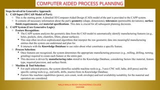NALLA MALLA REDDY ENGINEERING COLLEGE
CADCAM
COMPUTER AIDED PROCESS PLANNING
Steps Involved in Generative Approach:
1. CAD Input (3D CAD Model of Part):
o This is the starting point. A detailed 3D Computer-Aided Design (CAD) model of the part is provided to the CAPP system.
o It contains all necessary information about the part's geometry (shape, dimensions), tolerances (permissible deviations), surface
finish requirements, and material specifications. This data is crucial for all subsequent planning decisions.
2. CAPP System (Core Generative Logic):
o Feature Recognition:
 The CAPP system analyzes the geometric data from the CAD model to automatically identify manufacturing features (ee.g.,
holes, pockets, slots, chamfers, fillets, planar surfaces).
 This step often involves sophisticated algorithms that interpret the raw geometric data into meaningful manufacturing
entities that the system can understand and plan for.
 It interacts with the Knowledge Database to use rules about what constitutes a specific feature.
o Process Selection:
 Once features are recognized, the system determines the appropriate manufacturing processes (e.g., milling, drilling, turning,
grinding) required to create each feature or the entire part.
 This decision is driven by manufacturing rules stored in the Knowledge Database, considering factors like material, feature
type, required precision, and surface finish.
o Machine & Tool Selection:
 For each selected process, the system identifies suitable machine tools (e.g., 3-axis CNC mill, lathe, drill press) and the
specific cutting tools (e.g., end mills, drills, inserts) from its Knowledge Database.
 Factors like machine capabilities (power, axis count, work envelope) and tool availability/suitability for the material and
operation are considered.
 