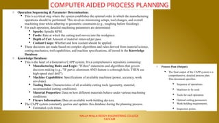 NALLA MALLA REDDY ENGINEERING COLLEGE
CADCAM
COMPUTER AIDED PROCESS PLANNING
o Operation Sequencing & Parameter Determination:
 This is a critical step where the system establishes the optimal order in which the manufacturing
operations should be performed. This involves minimizing setups, tool changes, and overall
machining time while adhering to geometric constraints (e.g., roughing before finishing).
 For each operation, detailed machining parameters are determined:
 Speeds: Spindle RPM.
 Feeds: Rate at which the cutting tool moves into the workpiece.
 Depth of Cut: Amount of material removed per pass.
 Coolant Usage: Whether and how coolant should be applied.
 These decisions are made based on complex algorithms and rules derived from material science,
cutting mechanics, tool capabilities, and machine specifications, all stored in the Knowledge
Database.
o Knowledge Database:
 This is the heart of a Generative CAPP system. It's a comprehensive repository containing:
 Manufacturing Rules and Logic: "If-then" statements and algorithms that govern
decision-making (e.g., "IF part is aluminum AND feature is a through-hole, THEN use
high-speed steel drill").
 Machine Capabilities: Specifications of available machines (power, accuracy, work
envelope).
 Tooling Data: Characteristics of all available cutting tools (geometry, material,
recommended cutting conditions).
 Material Properties: Data on how different materials behave under various machining
conditions.
 Fixture Information: Data on available work-holding devices.
 The CAPP system constantly queries and updates this database during the planning process.
 Estimated cycle times.
o Process Plan (Output):
 The final output of the CAPP system is a
comprehensive, detailed process plan.
This document specifies:
 Sequence of operations.
 Machines to be used.
 Tools for each operation.
 Optimal cutting parameters.
 Work-holding requirements.
 Inspection points.
 