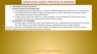 NALLA MALLA REDDY ENGINEERING COLLEGE
CADCAM
COMPUTER AIDED PROCESS PLANNING
3. CAM Output (G-Code Generation):
o G-Code Generation for Each Operation:
 The detailed process plan is then passed to a Computer-Aided Manufacturing (CAM) system or a G-code generator.
 This module translates the high-level operational instructions (e.g., "drill a 10mm hole") into specific machine-
understandable commands (G-codes and M-codes).
 G-codes control machine movements (e.g., linear interpolation, circular interpolation), while M-codes control
miscellaneous functions (e.g., spindle on/off, coolant on/off, tool change).
o G-Code File for CNC Machining:
 The final output is a G-code file, which is then loaded directly into a Computer Numerical Control (CNC) machine.
The CNC machine executes these commands to precisely manufacture the part according to the plan.
In essence, the Generative CAPP approach aims to fully automate the intelligent decision-making aspect of process planning,
leading to highly optimized and consistent manufacturing instructions.
 