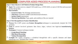 NALLA MALLA REDDY ENGINEERING COLLEGE
CADCAM
COMPUTER AIDED PROCESS PLANNING
Step 1: Start: Receive CAD Model & Product Design Data
 Input: The system receives a digital CAD model (e.g., a STEP, IGES, or native CAD file) and associated
product design data.
 Data Includes:
o Geometric Data: The 3D shape and dimensions.
o Tolerances: Geometric (GD&T) and dimensional tolerances.
o Surface Finish requirements.
o Material Specification: Type, grade, and condition of the raw material.
Step 2: Part Recognition & Feature Identification
 Process: The CAPP system uses Feature Recognition techniques to automatically interpret the CAD
geometry.
 Goal: To convert low-level geometric data (faces, edges, vertices) into high-level manufacturing
features.
 Techniques: Common techniques include:
o Graph-Based Matching
o Hint-Based Reasoning
o Volume Decomposition
 Example: The system recognizes a cylindrical through-hole with a specific diameter and depth,
classifying it as a "Drillable Hole" feature.
 