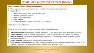 NALLA MALLA REDDY ENGINEERING COLLEGE
CADCAM
COMPUTER AIDED PROCESS PLANNING
Step 3: Extract & Classify Manufacturing Features
 The recognized features are categorized into a predefined library of manufacturing features.
 Feature Types:
o Holes: Through holes, blind holes, threaded holes.
o Pockets: Rectangular, circular.
o Slots: T-slots, dovetail slots.
o Steps & Faces.
o Complex Surfaces: Freeform surfaces for 5-axis machining.
Step 4: Access Knowledge Bases
This is the core of the generative system. It consults several integrated databases:
 Machining Database: Capabilities of available machines (e.g., max spindle speed, travel, horsepower, accuracy).
 Tooling Database: Details on available cutting tools (e.g., drill bit sizes, end mill types, inserts, tool holders).
 Material Database: Machinability data for different materials (e.g., recommended cutting speeds and feeds for
aluminum vs. titanium).
 Fixture Database: Information on standard and available fixtures.
 Rules & Logic Knowledge Base: The "brain" containing the manufacturing rules and decision-making logic (e.g., "IF
feature is a blind hole, THEN operation sequence must be Center Drill, Drill, Bore").
 