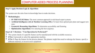 NALLA MALLA REDDY ENGINEERING COLLEGE
CADCAM
COMPUTER AIDED PROCESS PLANNING
Step 5: Apply Decision Logic & Algorithms
The system uses the rules from its knowledge base to make decisions.
 Methodologies:
o IF-THEN-ELSE Rules: The most common approach in rule-based expert systems.
o Artificial Intelligence (AI) & Machine Learning (ML): To learn from optimal past plans and suggest new
ones.
o Geometric Reasoning Algorithms: To determine accessibility and fixturing.
o Optimization Algorithms: For selecting the best sequence.
Step 6 & 7: Decision - "Can Operation be Performed?"
 The system checks if a specific feature can be manufactured with the available resources.
 If Yes: It proceeds to select the appropriate machine.
 If No: It flags the feature for the process planner. The planner might then need to redesign the feature, specify a
different material, or invest in new equipment.
 